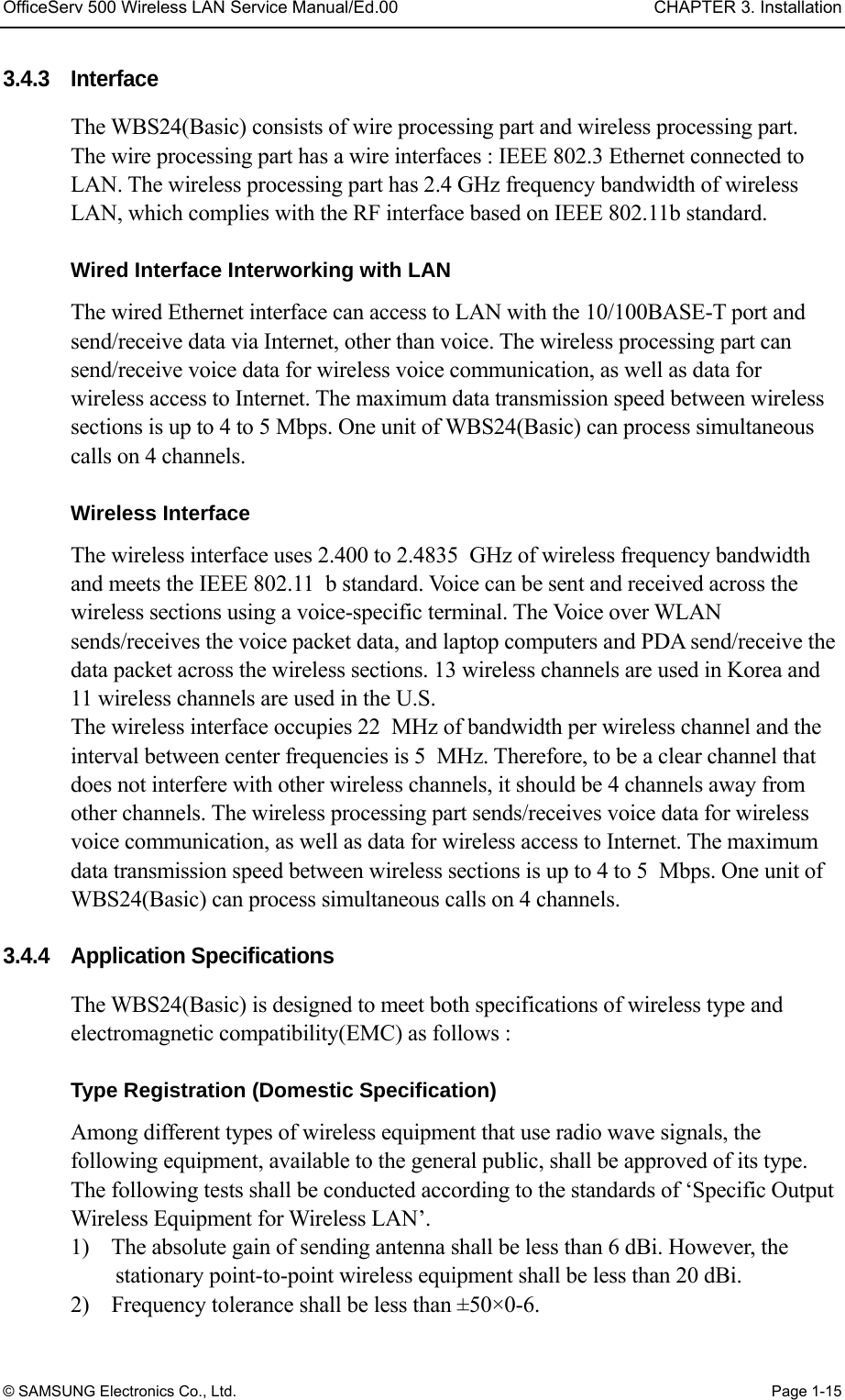 OfficeServ 500 Wireless LAN Service Manual/Ed.00  CHAPTER 3. Installation © SAMSUNG Electronics Co., Ltd.  Page 1-15 3.4.3 Interface    The WBS24(Basic) consists of wire processing part and wireless processing part.   The wire processing part has a wire interfaces : IEEE 802.3 Ethernet connected to LAN. The wireless processing part has 2.4 GHz frequency bandwidth of wireless LAN, which complies with the RF interface based on IEEE 802.11b standard.  Wired Interface Interworking with LAN The wired Ethernet interface can access to LAN with the 10/100BASE-T port and send/receive data via Internet, other than voice. The wireless processing part can send/receive voice data for wireless voice communication, as well as data for wireless access to Internet. The maximum data transmission speed between wireless sections is up to 4 to 5 Mbps. One unit of WBS24(Basic) can process simultaneous calls on 4 channels.    Wireless Interface The wireless interface uses 2.400 to 2.4835 GHz of wireless frequency bandwidth and meets the IEEE 802.11 b standard. Voice can be sent and received across the wireless sections using a voice-specific terminal. The Voice over WLAN sends/receives the voice packet data, and laptop computers and PDA send/receive the data packet across the wireless sections. 13 wireless channels are used in Korea and 11 wireless channels are used in the U.S.   The wireless interface occupies 22 MHz of bandwidth per wireless channel and the interval between center frequencies is 5 MHz. Therefore, to be a clear channel that does not interfere with other wireless channels, it should be 4 channels away from other channels. The wireless processing part sends/receives voice data for wireless voice communication, as well as data for wireless access to Internet. The maximum data transmission speed between wireless sections is up to 4 to 5 Mbps. One unit of WBS24(Basic) can process simultaneous calls on 4 channels.  3.4.4 Application Specifications The WBS24(Basic) is designed to meet both specifications of wireless type and electromagnetic compatibility(EMC) as follows :    Type Registration (Domestic Specification) Among different types of wireless equipment that use radio wave signals, the following equipment, available to the general public, shall be approved of its type. The following tests shall be conducted according to the standards of ‘Specific Output Wireless Equipment for Wireless LAN’. 1)    The absolute gain of sending antenna shall be less than 6 dBi. However, the stationary point-to-point wireless equipment shall be less than 20 dBi. 2)    Frequency tolerance shall be less than ±50×0-6. 