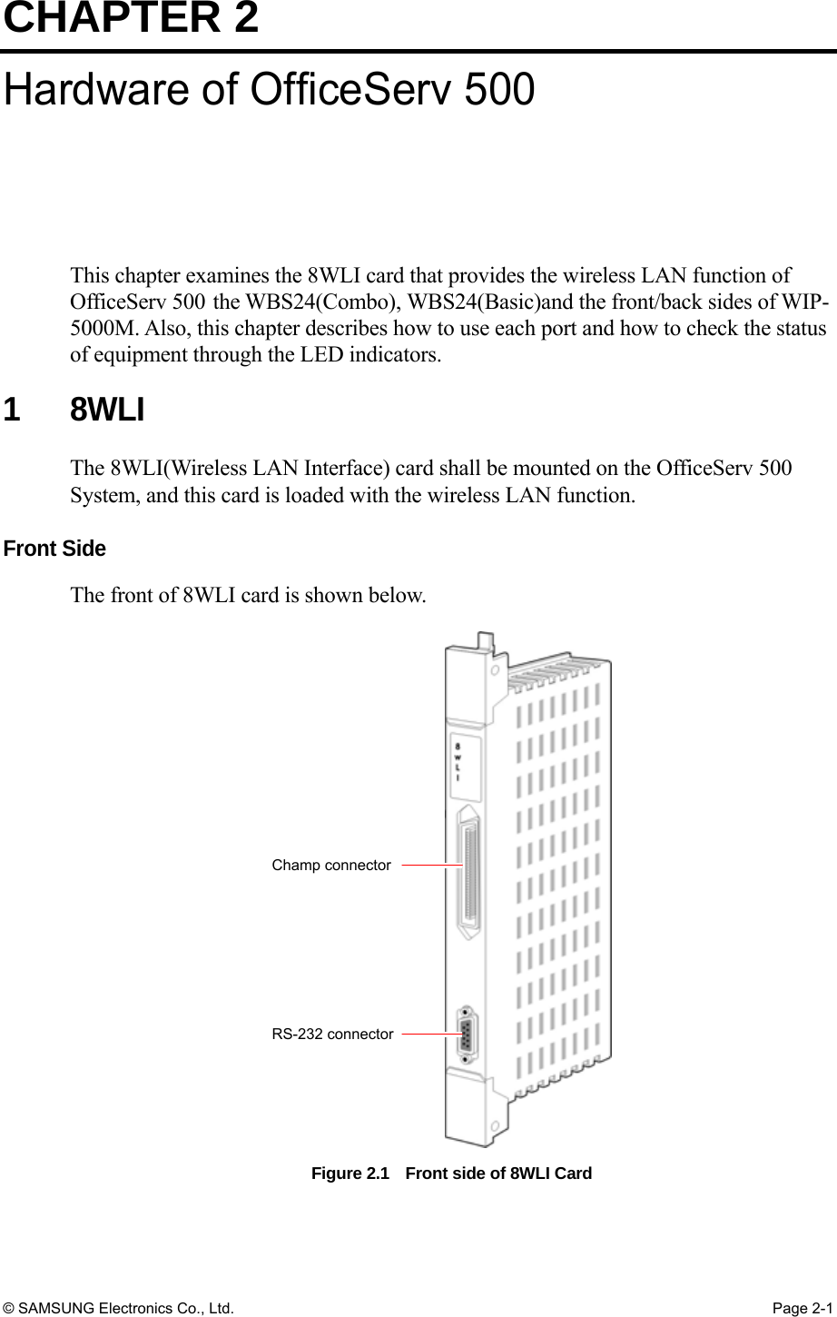 CHAPTER 2 © SAMSUNG Electronics Co., Ltd.  Page 2-1 Hardware of OfficeServ 500 This chapter examines the 8WLI card that provides the wireless LAN function of OfficeServ 500 the WBS24(Combo), WBS24(Basic)and the front/back sides of WIP-5000M. Also, this chapter describes how to use each port and how to check the status of equipment through the LED indicators.  1 8WLI The 8WLI(Wireless LAN Interface) card shall be mounted on the OfficeServ 500 System, and this card is loaded with the wireless LAN function.  Front Side The front of 8WLI card is shown below. Figure 2.1    Front side of 8WLI Card  Champ connectorRS-232 connector