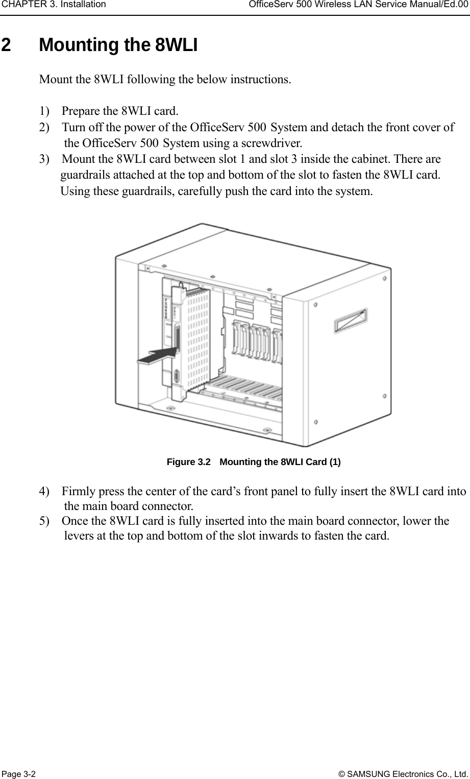 CHAPTER 3. Installation  OfficeServ 500 Wireless LAN Service Manual/Ed.00 Page 3-2 © SAMSUNG Electronics Co., Ltd. 2  Mounting the 8WLI Mount the 8WLI following the below instructions.  1)    Prepare the 8WLI card. 2)    Turn off the power of the OfficeServ 500 System and detach the front cover of the OfficeServ 500 System using a screwdriver. 3)    Mount the 8WLI card between slot 1 and slot 3 inside the cabinet. There are guardrails attached at the top and bottom of the slot to fasten the 8WLI card. Using these guardrails, carefully push the card into the system.  Figure 3.2    Mounting the 8WLI Card (1)    4)    Firmly press the center of the card’s front panel to fully insert the 8WLI card into the main board connector. 5)    Once the 8WLI card is fully inserted into the main board connector, lower the levers at the top and bottom of the slot inwards to fasten the card.  