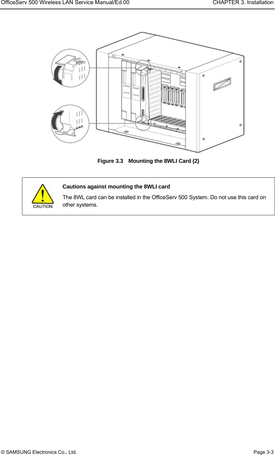 OfficeServ 500 Wireless LAN Service Manual/Ed.00  CHAPTER 3. Installation © SAMSUNG Electronics Co., Ltd.  Page 3-3  Figure 3.3    Mounting the 8WLI Card (2)     Cautions against mounting the 8WLI card   The 8WL card can be installed in the OfficeServ 500 System. Do not use this card on other systems.  