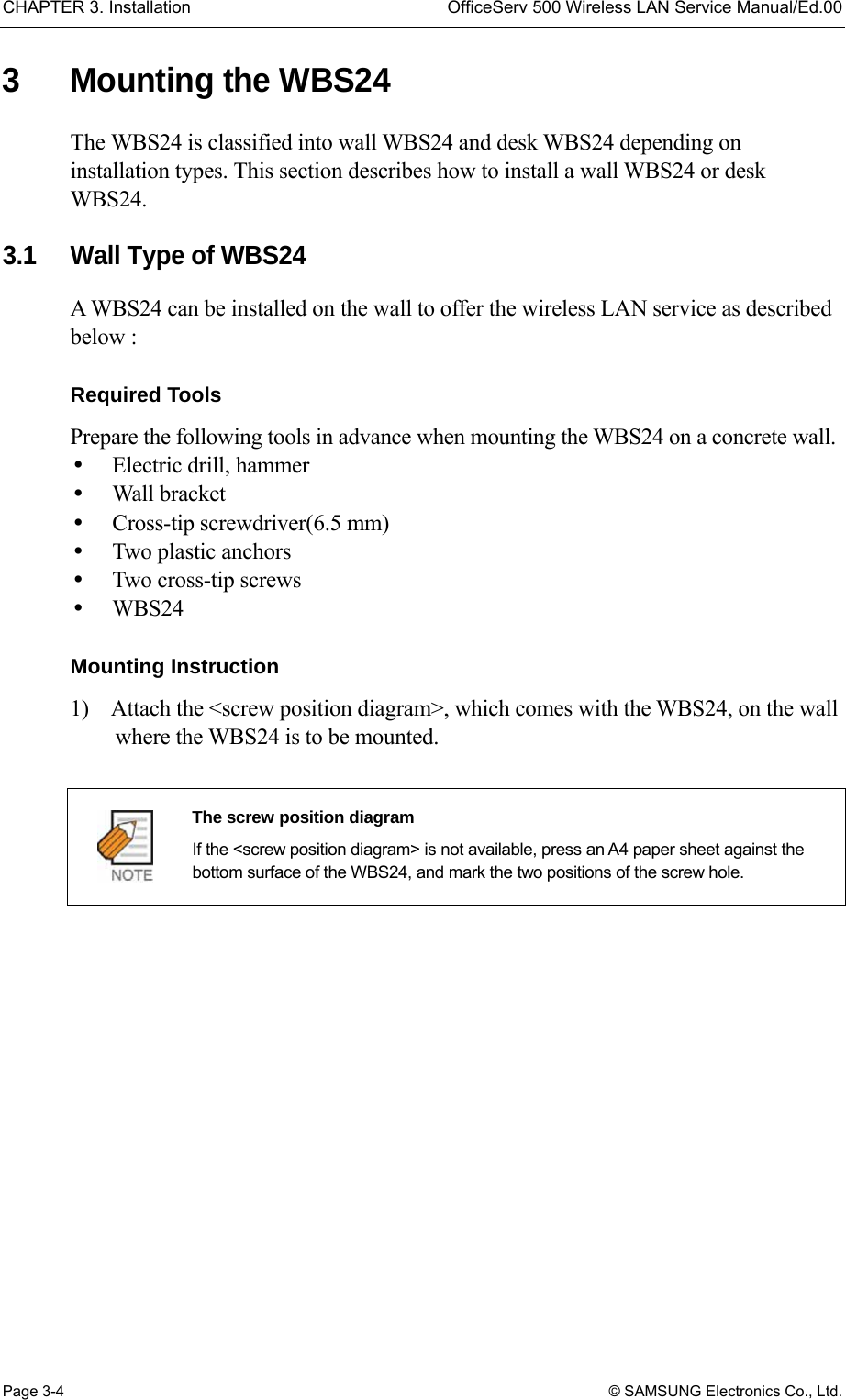 CHAPTER 3. Installation  OfficeServ 500 Wireless LAN Service Manual/Ed.00 Page 3-4 © SAMSUNG Electronics Co., Ltd. 3  Mounting the WBS24   The WBS24 is classified into wall WBS24 and desk WBS24 depending on installation types. This section describes how to install a wall WBS24 or desk WBS24.  3.1  Wall Type of WBS24 A WBS24 can be installed on the wall to offer the wireless LAN service as described below :    Required Tools   Prepare the following tools in advance when mounting the WBS24 on a concrete wall.     Electric drill, hammer   Wall bracket   Cross-tip screwdriver(6.5 mm)   Two plastic anchors     Two cross-tip screws   WBS24  Mounting Instruction 1)    Attach the &lt;screw position diagram&gt;, which comes with the WBS24, on the wall where the WBS24 is to be mounted.   The screw position diagram   If the &lt;screw position diagram&gt; is not available, press an A4 paper sheet against the bottom surface of the WBS24, and mark the two positions of the screw hole.  
