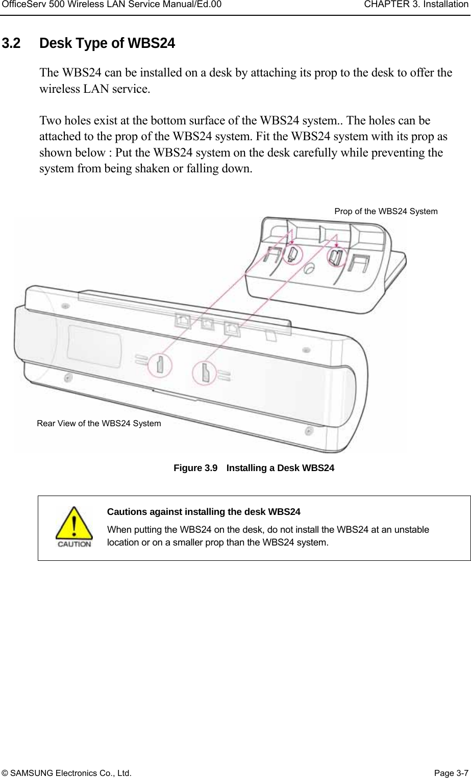 OfficeServ 500 Wireless LAN Service Manual/Ed.00  CHAPTER 3. Installation © SAMSUNG Electronics Co., Ltd.  Page 3-7 3.2  Desk Type of WBS24 The WBS24 can be installed on a desk by attaching its prop to the desk to offer the wireless LAN service.    Two holes exist at the bottom surface of the WBS24 system.. The holes can be attached to the prop of the WBS24 system. Fit the WBS24 system with its prop as shown below : Put the WBS24 system on the desk carefully while preventing the system from being shaken or falling down.  Figure 3.9    Installing a Desk WBS24     Cautions against installing the desk WBS24   When putting the WBS24 on the desk, do not install the WBS24 at an unstable location or on a smaller prop than the WBS24 system.      Rear View of the WBS24 System Prop of the WBS24 System 