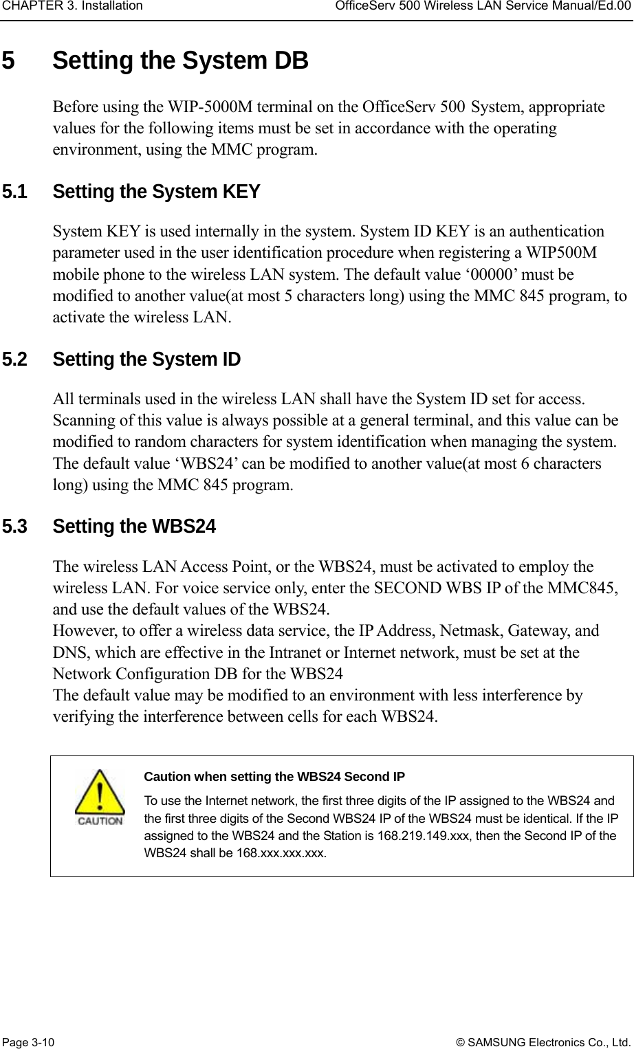 CHAPTER 3. Installation  OfficeServ 500 Wireless LAN Service Manual/Ed.00 Page 3-10 © SAMSUNG Electronics Co., Ltd. 5  Setting the System DB Before using the WIP-5000M terminal on the OfficeServ 500 System, appropriate values for the following items must be set in accordance with the operating environment, using the MMC program.    5.1  Setting the System KEY   System KEY is used internally in the system. System ID KEY is an authentication parameter used in the user identification procedure when registering a WIP500M mobile phone to the wireless LAN system. The default value ‘00000’ must be modified to another value(at most 5 characters long) using the MMC 845 program, to activate the wireless LAN.    5.2  Setting the System ID All terminals used in the wireless LAN shall have the System ID set for access. Scanning of this value is always possible at a general terminal, and this value can be modified to random characters for system identification when managing the system. The default value ‘WBS24’ can be modified to another value(at most 6 characters long) using the MMC 845 program.    5.3  Setting the WBS24   The wireless LAN Access Point, or the WBS24, must be activated to employ the wireless LAN. For voice service only, enter the SECOND WBS IP of the MMC845, and use the default values of the WBS24.   However, to offer a wireless data service, the IP Address, Netmask, Gateway, and DNS, which are effective in the Intranet or Internet network, must be set at the Network Configuration DB for the WBS24   The default value may be modified to an environment with less interference by verifying the interference between cells for each WBS24.   Caution when setting the WBS24 Second IP   To use the Internet network, the first three digits of the IP assigned to the WBS24 and the first three digits of the Second WBS24 IP of the WBS24 must be identical. If the IP assigned to the WBS24 and the Station is 168.219.149.xxx, then the Second IP of the WBS24 shall be 168.xxx.xxx.xxx.  