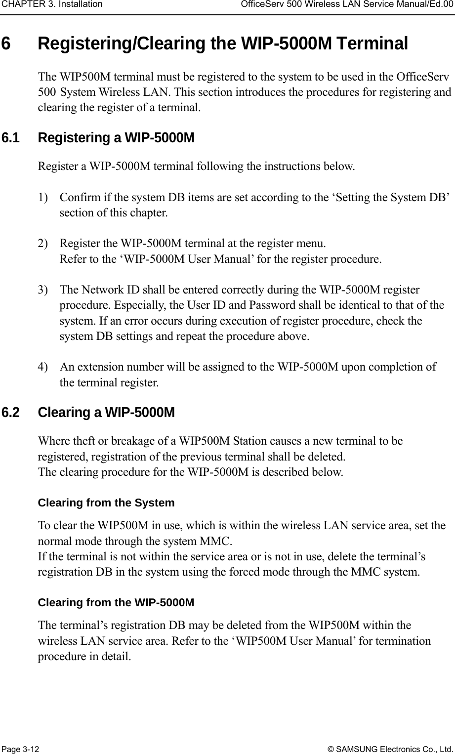 CHAPTER 3. Installation  OfficeServ 500 Wireless LAN Service Manual/Ed.00 Page 3-12 © SAMSUNG Electronics Co., Ltd. 6  Registering/Clearing the WIP-5000M Terminal The WIP500M terminal must be registered to the system to be used in the OfficeServ 500 System Wireless LAN. This section introduces the procedures for registering and clearing the register of a terminal.    6.1  Registering a WIP-5000M   Register a WIP-5000M terminal following the instructions below.  1)    Confirm if the system DB items are set according to the ‘Setting the System DB’ section of this chapter.  2)    Register the WIP-5000M terminal at the register menu.   Refer to the ‘WIP-5000M User Manual’ for the register procedure.  3)    The Network ID shall be entered correctly during the WIP-5000M register procedure. Especially, the User ID and Password shall be identical to that of the system. If an error occurs during execution of register procedure, check the system DB settings and repeat the procedure above.  4)    An extension number will be assigned to the WIP-5000M upon completion of the terminal register.  6.2    Clearing a WIP-5000M   Where theft or breakage of a WIP500M Station causes a new terminal to be registered, registration of the previous terminal shall be deleted.   The clearing procedure for the WIP-5000M is described below.  Clearing from the System To clear the WIP500M in use, which is within the wireless LAN service area, set the normal mode through the system MMC.   If the terminal is not within the service area or is not in use, delete the terminal’s registration DB in the system using the forced mode through the MMC system.    Clearing from the WIP-5000M The terminal’s registration DB may be deleted from the WIP500M within the wireless LAN service area. Refer to the ‘WIP500M User Manual’ for termination procedure in detail.   
