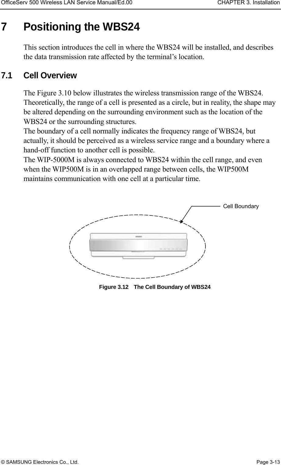OfficeServ 500 Wireless LAN Service Manual/Ed.00  CHAPTER 3. Installation © SAMSUNG Electronics Co., Ltd.  Page 3-13 7  Positioning the WBS24 This section introduces the cell in where the WBS24 will be installed, and describes the data transmission rate affected by the terminal’s location.      7.1 Cell Overview The Figure 3.10 below illustrates the wireless transmission range of the WBS24. Theoretically, the range of a cell is presented as a circle, but in reality, the shape may be altered depending on the surrounding environment such as the location of the WBS24 or the surrounding structures. The boundary of a cell normally indicates the frequency range of WBS24, but actually, it should be perceived as a wireless service range and a boundary where a hand-off function to another cell is possible.   The WIP-5000M is always connected to WBS24 within the cell range, and even when the WIP500M is in an overlapped range between cells, the WIP500M maintains communication with one cell at a particular time.  Figure 3.12    The Cell Boundary of WBS24    Cell Boundary 