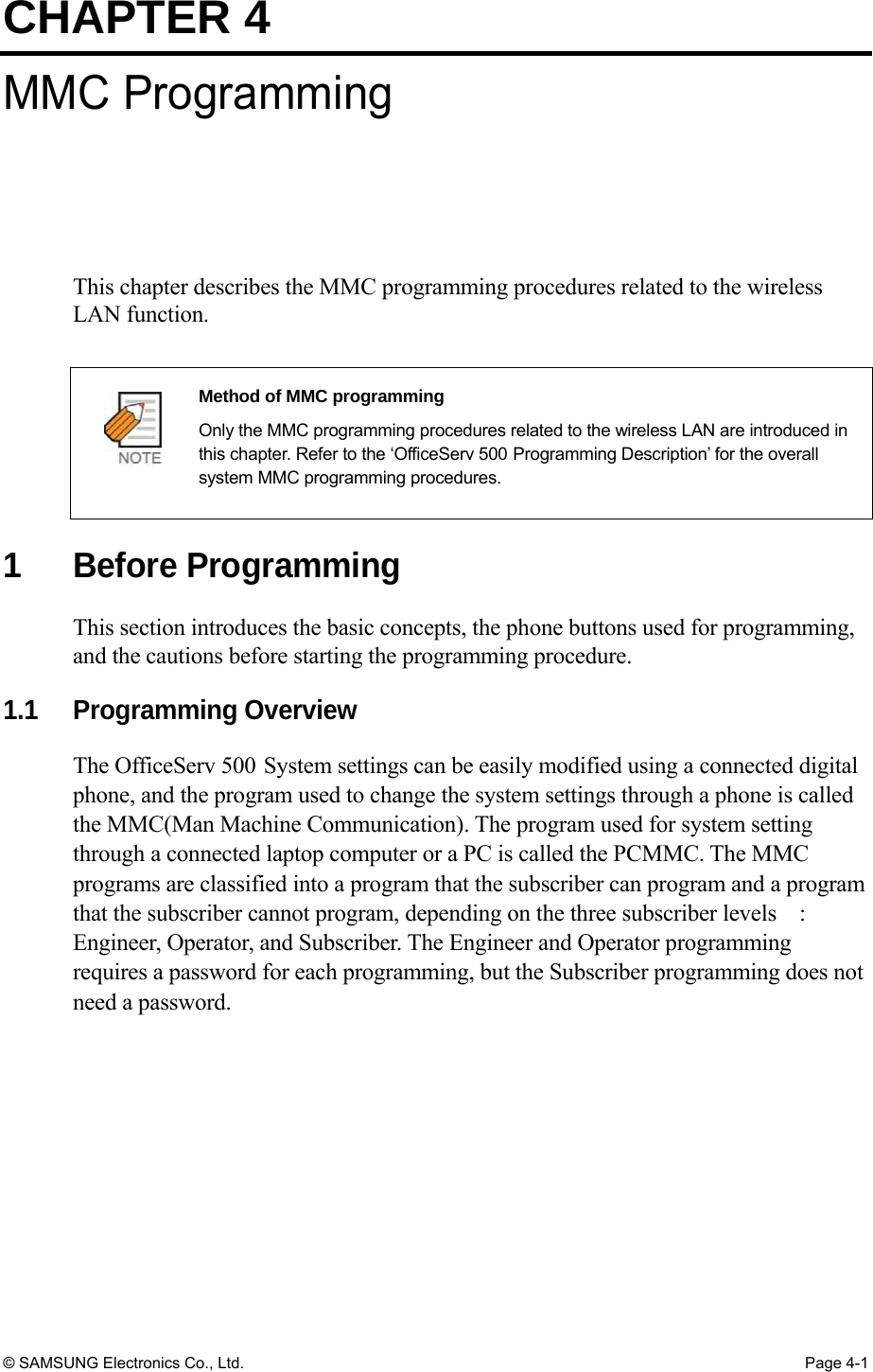 CHAPTER 4 © SAMSUNG Electronics Co., Ltd.  Page 4-1 MMC Programming This chapter describes the MMC programming procedures related to the wireless LAN function.    Method of MMC programming   Only the MMC programming procedures related to the wireless LAN are introduced in this chapter. Refer to the ‘OfficeServ 500 Programming Description’ for the overall system MMC programming procedures.  1 Before Programming This section introduces the basic concepts, the phone buttons used for programming, and the cautions before starting the programming procedure.  1.1 Programming Overview The OfficeServ 500 System settings can be easily modified using a connected digital phone, and the program used to change the system settings through a phone is called the MMC(Man Machine Communication). The program used for system setting through a connected laptop computer or a PC is called the PCMMC. The MMC programs are classified into a program that the subscriber can program and a program that the subscriber cannot program, depending on the three subscriber levels    : Engineer, Operator, and Subscriber. The Engineer and Operator programming requires a password for each programming, but the Subscriber programming does not need a password.    