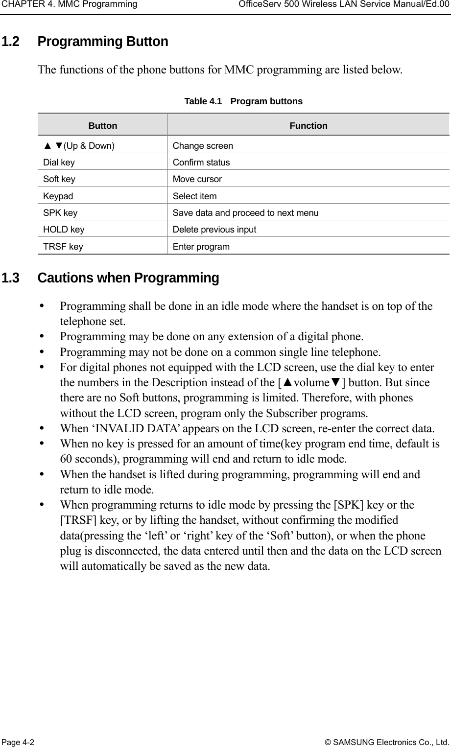 CHAPTER 4. MMC Programming  OfficeServ 500 Wireless LAN Service Manual/Ed.00 Page 4-2 © SAMSUNG Electronics Co., Ltd. 1.2 Programming Button The functions of the phone buttons for MMC programming are listed below.    Table 4.1  Program buttons Button  Function ▲ ▼(Up &amp; Down)  Change screen Dial key  Confirm status Soft key  Move cursor Keypad Select item SPK key  Save data and proceed to next menu HOLD key  Delete previous input TRSF key  Enter program  1.3  Cautions when Programming   Programming shall be done in an idle mode where the handset is on top of the telephone set.   Programming may be done on any extension of a digital phone.   Programming may not be done on a common single line telephone.   For digital phones not equipped with the LCD screen, use the dial key to enter the numbers in the Description instead of the [▲volume▼] button. But since there are no Soft buttons, programming is limited. Therefore, with phones without the LCD screen, program only the Subscriber programs.   When ‘INVALID DATA’ appears on the LCD screen, re-enter the correct data.   When no key is pressed for an amount of time(key program end time, default is 60 seconds), programming will end and return to idle mode.     When the handset is lifted during programming, programming will end and return to idle mode.   When programming returns to idle mode by pressing the [SPK] key or the [TRSF] key, or by lifting the handset, without confirming the modified data(pressing the ‘left’ or ‘right’ key of the ‘Soft’ button), or when the phone plug is disconnected, the data entered until then and the data on the LCD screen will automatically be saved as the new data.  