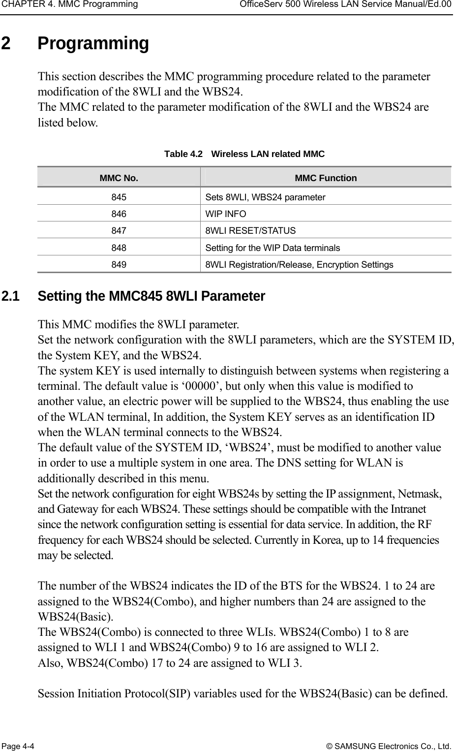 CHAPTER 4. MMC Programming  OfficeServ 500 Wireless LAN Service Manual/Ed.00 Page 4-4 © SAMSUNG Electronics Co., Ltd. 2 Programming This section describes the MMC programming procedure related to the parameter modification of the 8WLI and the WBS24. The MMC related to the parameter modification of the 8WLI and the WBS24 are listed below.   Table 4.2    Wireless LAN related MMC MMC No.  MMC Function 845  Sets 8WLI, WBS24 parameter 846 WIP INFO 847 8WLI RESET/STATUS 848  Setting for the WIP Data terminals 849  8WLI Registration/Release, Encryption Settings  2.1  Setting the MMC845 8WLI Parameter This MMC modifies the 8WLI parameter.   Set the network configuration with the 8WLI parameters, which are the SYSTEM ID, the System KEY, and the WBS24. The system KEY is used internally to distinguish between systems when registering a terminal. The default value is ‘00000’, but only when this value is modified to another value, an electric power will be supplied to the WBS24, thus enabling the use of the WLAN terminal, In addition, the System KEY serves as an identification ID when the WLAN terminal connects to the WBS24.   The default value of the SYSTEM ID, ‘WBS24’, must be modified to another value in order to use a multiple system in one area. The DNS setting for WLAN is additionally described in this menu. Set the network configuration for eight WBS24s by setting the IP assignment, Netmask, and Gateway for each WBS24. These settings should be compatible with the Intranet since the network configuration setting is essential for data service. In addition, the RF frequency for each WBS24 should be selected. Currently in Korea, up to 14 frequencies may be selected.  The number of the WBS24 indicates the ID of the BTS for the WBS24. 1 to 24 are assigned to the WBS24(Combo), and higher numbers than 24 are assigned to the WBS24(Basic). The WBS24(Combo) is connected to three WLIs. WBS24(Combo) 1 to 8 are assigned to WLI 1 and WBS24(Combo) 9 to 16 are assigned to WLI 2.   Also, WBS24(Combo) 17 to 24 are assigned to WLI 3.    Session Initiation Protocol(SIP) variables used for the WBS24(Basic) can be defined. 