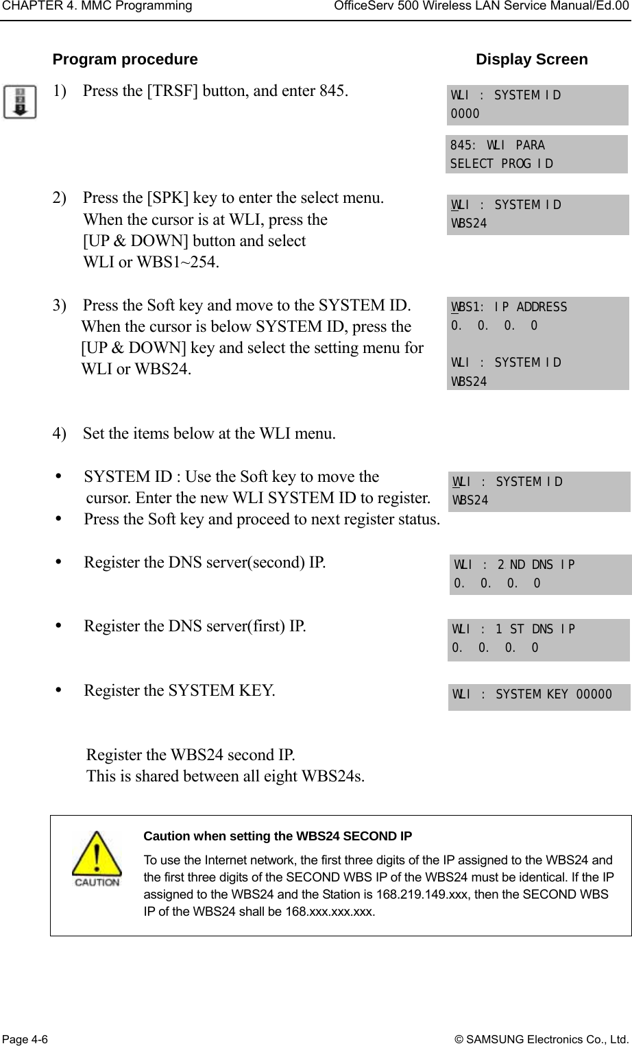 CHAPTER 4. MMC Programming  OfficeServ 500 Wireless LAN Service Manual/Ed.00 Page 4-6 © SAMSUNG Electronics Co., Ltd. Program procedure                                    Display Screen 1)    Press the [TRSF] button, and enter 845.     2)    Press the [SPK] key to enter the select menu. When the cursor is at WLI, press the   [UP &amp; DOWN] button and select   WLI or WBS1~254.  3)    Press the Soft key and move to the SYSTEM ID.   When the cursor is below SYSTEM ID, press the [UP &amp; DOWN] key and select the setting menu for WLI or WBS24.   4)    Set the items below at the WLI menu.    SYSTEM ID : Use the Soft key to move the cursor. Enter the new WLI SYSTEM ID to register.   Press the Soft key and proceed to next register status.      Register the DNS server(second) IP.     Register the DNS server(first) IP.     Register the SYSTEM KEY.       Register the WBS24 second IP.   This is shared between all eight WBS24s.   Caution when setting the WBS24 SECOND IP   To use the Internet network, the first three digits of the IP assigned to the WBS24 and the first three digits of the SECOND WBS IP of the WBS24 must be identical. If the IP assigned to the WBS24 and the Station is 168.219.149.xxx, then the SECOND WBS IP of the WBS24 shall be 168.xxx.xxx.xxx.  845: WLI PARA SELECT PROG ID UWULI : SYSTEM ID WBS24 UWUBS1: IP ADDRESS 0.  0.  0.  0  WLI : SYSTEM ID WBS24 WLI : SYSTEM ID 0000 UWULI : SYSTEM ID WBS24 WLI : 2P PND DNS IP 0.  0.  0.  0 WLI : 1 ST DNS IP 0.  0.  0.  0  WLI : SYSTEM KEY 00000  