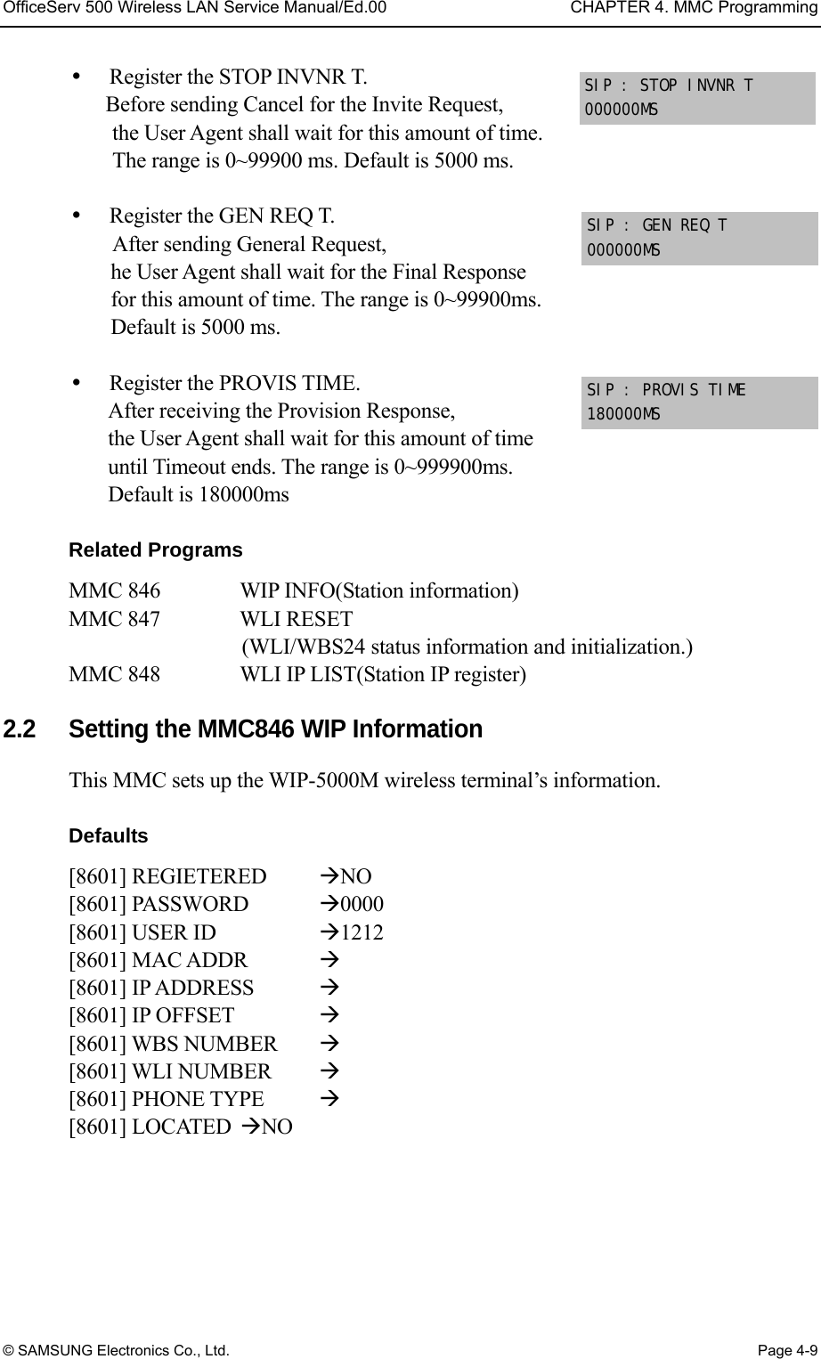 OfficeServ 500 Wireless LAN Service Manual/Ed.00  CHAPTER 4. MMC Programming © SAMSUNG Electronics Co., Ltd.  Page 4-9   Register the STOP INVNR T. Before sending Cancel for the Invite Request,   the User Agent shall wait for this amount of time.   The range is 0~99900 ms. Default is 5000 ms.    Register the GEN REQ T. After sending General Request,   he User Agent shall wait for the Final Response   for this amount of time. The range is 0~99900ms.   Default is 5000 ms.    Register the PROVIS TIME. After receiving the Provision Response,   the User Agent shall wait for this amount of time   until Timeout ends. The range is 0~999900ms.   Default is 180000ms  Related Programs MMC 846       WIP INFO(Station information)   MMC 847   WLI RESET   (WLI/WBS24 status information and initialization.)   MMC 848   WLI IP LIST(Station IP register)  2.2    Setting the MMC846 WIP Information This MMC sets up the WIP-5000M wireless terminal’s information.    Defaults [8601] REGIETERED  NO [8601] PASSWORD  0000 [8601] USER ID    1212 [8601] MAC ADDR   [8601] IP ADDRESS   [8601] IP OFFSET    [8601] WBS NUMBER   [8601] WLI NUMBER   [8601] PHONE TYPE   [8601] LOCATED  NO  SIP : GEN REQ T 000000MS SIP : PROVIS TIME 180000MS SIP : STOP INVNR T  000000MS 