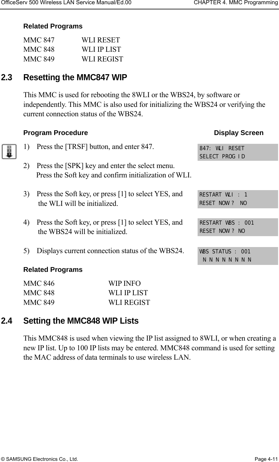 OfficeServ 500 Wireless LAN Service Manual/Ed.00  CHAPTER 4. MMC Programming © SAMSUNG Electronics Co., Ltd.  Page 4-11 Related Programs MMC 847   WLI RESET MMC 848   WLI IP LIST MMC 849   WLI REGIST  2.3  Resetting the MMC847 WIP This MMC is used for rebooting the 8WLI or the WBS24, by software or independently. This MMC is also used for initializing the WBS24 or verifying the current connection status of the WBS24.  Program Procedure                                     Display Screen 1)    Press the [TRSF] button, and enter 847.  2)    Press the [SPK] key and enter the select menu. Press the Soft key and confirm initialization of WLI.  3)    Press the Soft key, or press [1] to select YES, and the WLI will be initialized.  4)    Press the Soft key, or press [1] to select YES, and the WBS24 will be initialized.  5)    Displays current connection status of the WBS24.  Related Programs MMC 846         WIP INFO    MMC 848     WLI IP LIST MMC 849     WLI REGIST  2.4  Setting the MMC848 WIP Lists This MMC848 is used when viewing the IP list assigned to 8WLI, or when creating a new IP list. Up to 100 IP lists may be entered. MMC848 command is used for setting the MAC address of data terminals to use wireless LAN. 847: WLI RESET SELECT PROG ID RESTART WLI : 1 RESET NOW ?  NO RESTART WBS : 001 RESET NOW ? NO WBS STATUS : 001  N N N N N N N N 