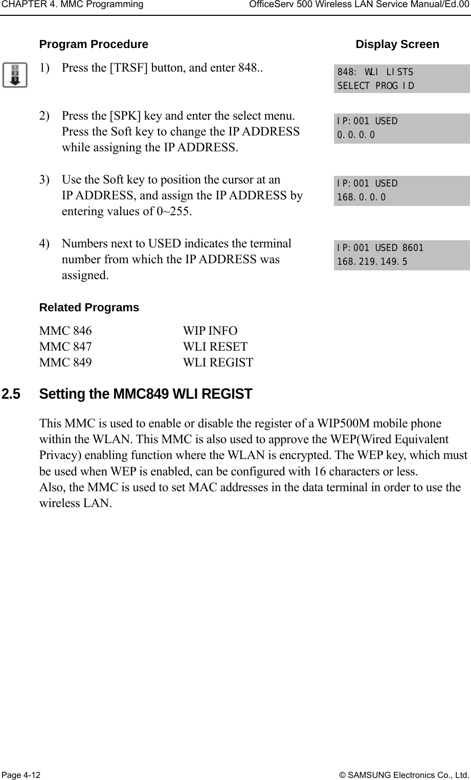 CHAPTER 4. MMC Programming  OfficeServ 500 Wireless LAN Service Manual/Ed.00 Page 4-12 © SAMSUNG Electronics Co., Ltd. Program Procedure                                    Display Screen 1)    Press the [TRSF] button, and enter 848..   2)    Press the [SPK] key and enter the select menu. Press the Soft key to change the IP ADDRESS while assigning the IP ADDRESS.  3)    Use the Soft key to position the cursor at an IP ADDRESS, and assign the IP ADDRESS by entering values of 0~255.  4)    Numbers next to USED indicates the terminal number from which the IP ADDRESS was assigned.  Related Programs MMC 846         WIP INFO    MMC 847     WLI RESET   MMC 849     WLI REGIST  2.5  Setting the MMC849 WLI REGIST This MMC is used to enable or disable the register of a WIP500M mobile phone within the WLAN. This MMC is also used to approve the WEP(Wired Equivalent Privacy) enabling function where the WLAN is encrypted. The WEP key, which must be used when WEP is enabled, can be configured with 16 characters or less. Also, the MMC is used to set MAC addresses in the data terminal in order to use the wireless LAN.  IP:001 USED 0.0.0.0 848: WLI LISTS SELECT PROG ID IP:001 USED 168.0.0.0 IP:001 USED 8601 168.219.149.5 