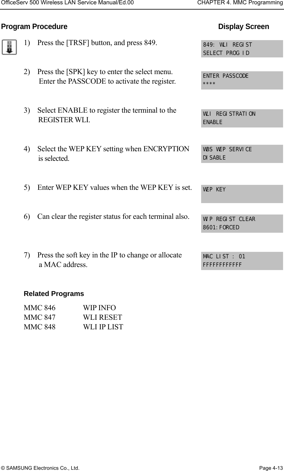 OfficeServ 500 Wireless LAN Service Manual/Ed.00  CHAPTER 4. MMC Programming © SAMSUNG Electronics Co., Ltd.  Page 4-13 Program Procedure                                            Display Screen 1)    Press the [TRSF] button, and press 849.   2)    Press the [SPK] key to enter the select menu.   Enter the PASSCODE to activate the register.   3)    Select ENABLE to register the terminal to the   REGISTER WLI.     4)    Select the WEP KEY setting when ENCRYPTION   is selected.   5)    Enter WEP KEY values when the WEP KEY is set.     6)    Can clear the register status for each terminal also.    7)    Press the soft key in the IP to change or allocate   a MAC address.     Related Programs MMC 846       WIP INFO    MMC 847   WLI RESET   MMC 848   WLI IP LIST   ENTER PASSCODE **** 849: WLI REGIST SELECT PROG ID WLI REGISTRATION ENABLE WBS WEP SERVICE  DISABLE WEP KEY WIP REGIST CLEAR 8601:FORCED MAC LIST : 01 FFFFFFFFFFFF 