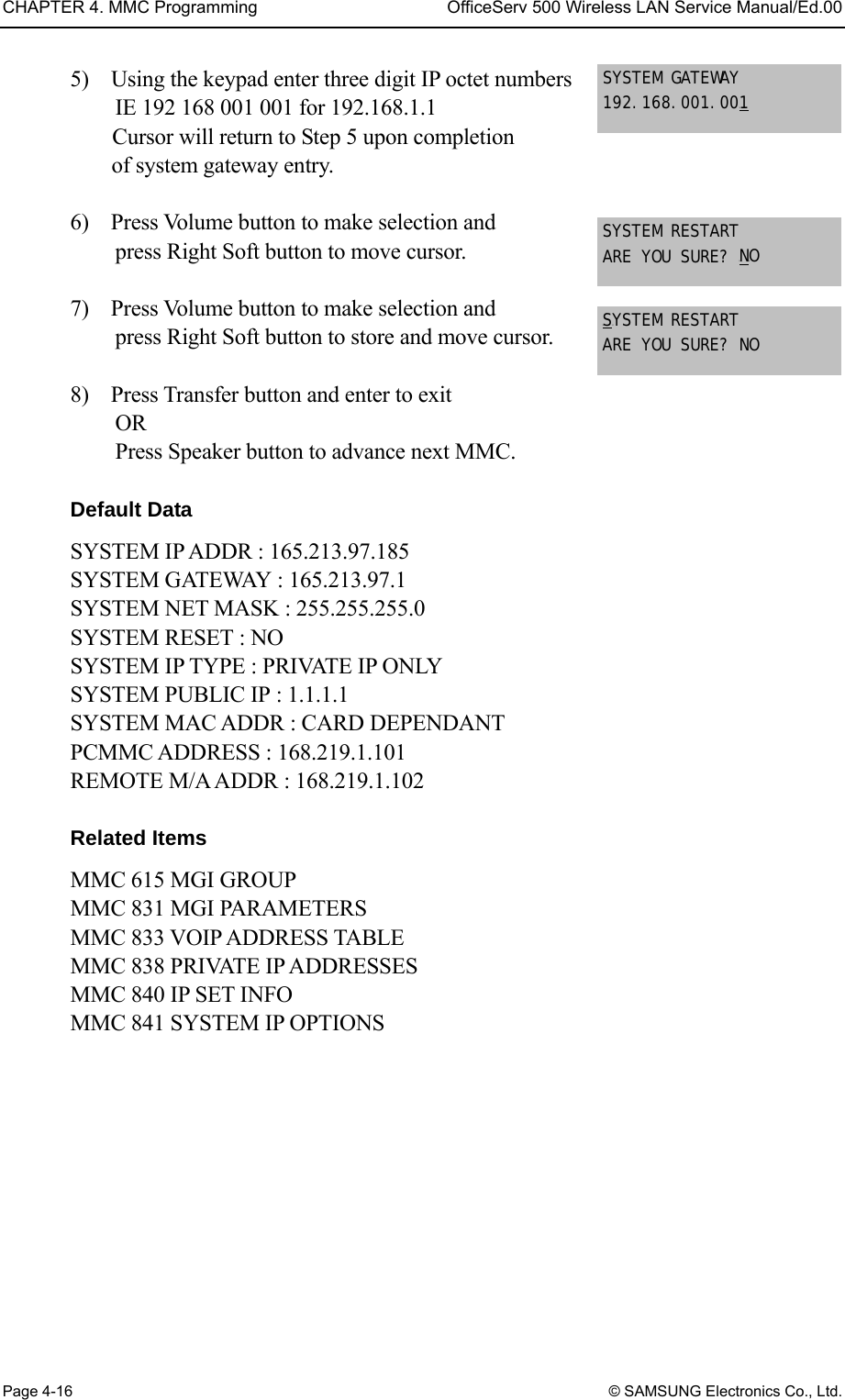 CHAPTER 4. MMC Programming  OfficeServ 500 Wireless LAN Service Manual/Ed.00 Page 4-16 © SAMSUNG Electronics Co., Ltd. 5)    Using the keypad enter three digit IP octet numbers   IE 192 168 001 001 for 192.168.1.1 Cursor will return to Step 5 upon completion   of system gateway entry.   6)    Press Volume button to make selection and   press Right Soft button to move cursor.   7)    Press Volume button to make selection and   press Right Soft button to store and move cursor.   8)    Press Transfer button and enter to exit   OR Press Speaker button to advance next MMC.  Default Data SYSTEM IP ADDR : 165.213.97.185 SYSTEM GATEWAY : 165.213.97.1 SYSTEM NET MASK : 255.255.255.0 SYSTEM RESET : NO SYSTEM IP TYPE : PRIVATE IP ONLY SYSTEM PUBLIC IP : 1.1.1.1 SYSTEM MAC ADDR : CARD DEPENDANT PCMMC ADDRESS : 168.219.1.101 REMOTE M/A ADDR : 168.219.1.102  Related Items MMC 615 MGI GROUP MMC 831 MGI PARAMETERS MMC 833 VOIP ADDRESS TABLE MMC 838 PRIVATE IP ADDRESSES MMC 840 IP SET INFO MMC 841 SYSTEM IP OPTIONS SYSTEM GATEWAY 192.168.001.00U1 SYSTEM RESTART ARE YOU SURE? UNUO  USUYSTEM RESTART ARE YOU SURE? NO  