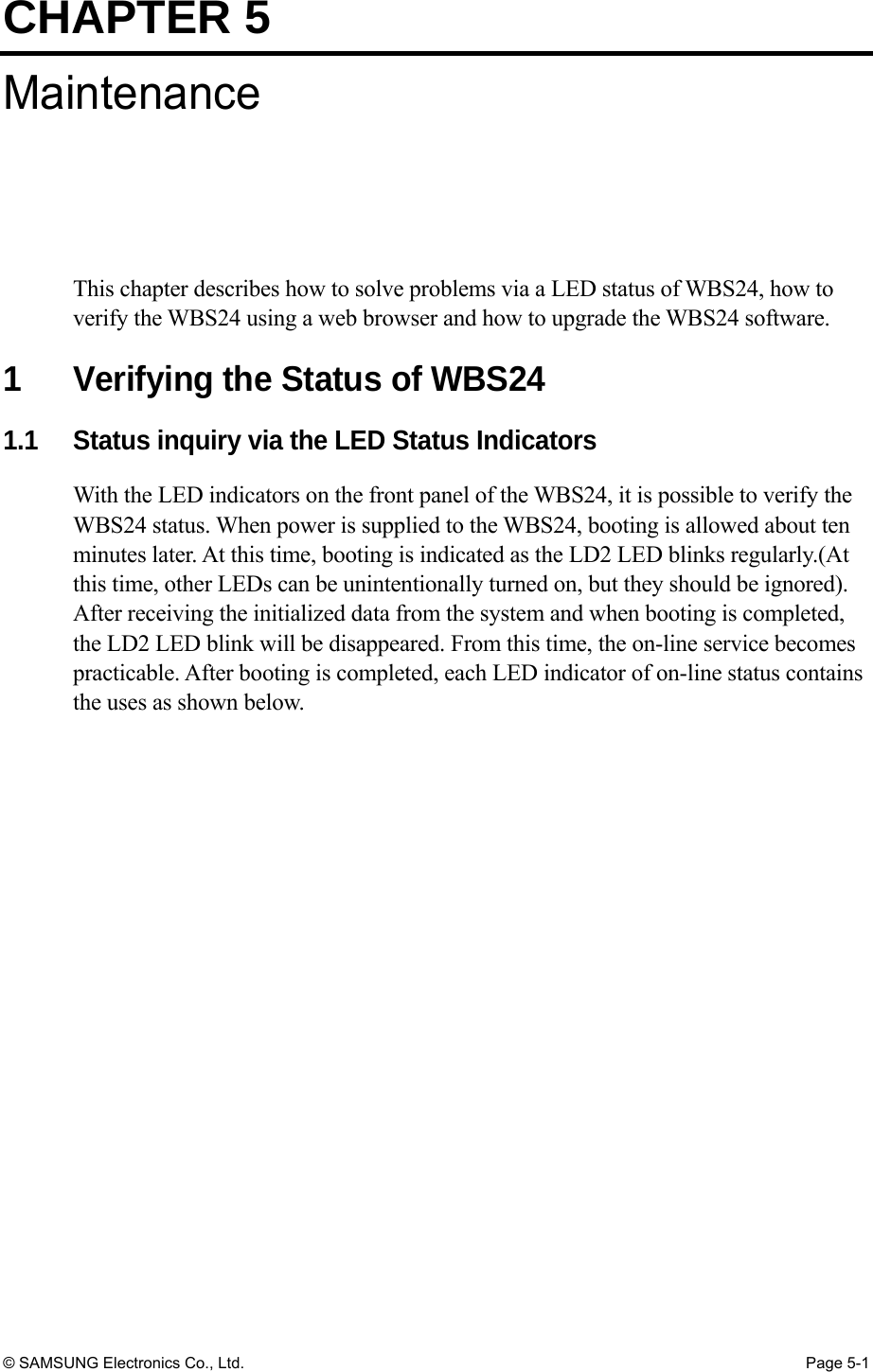 CHAPTER 5 © SAMSUNG Electronics Co., Ltd.  Page 5-1 Maintenance This chapter describes how to solve problems via a LED status of WBS24, how to verify the WBS24 using a web browser and how to upgrade the WBS24 software.  1  Verifying the Status of WBS24 1.1    Status inquiry via the LED Status Indicators With the LED indicators on the front panel of the WBS24, it is possible to verify the WBS24 status. When power is supplied to the WBS24, booting is allowed about ten minutes later. At this time, booting is indicated as the LD2 LED blinks regularly.(At this time, other LEDs can be unintentionally turned on, but they should be ignored). After receiving the initialized data from the system and when booting is completed, the LD2 LED blink will be disappeared. From this time, the on-line service becomes practicable. After booting is completed, each LED indicator of on-line status contains the uses as shown below.         