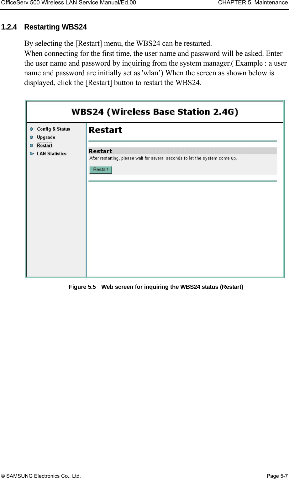 OfficeServ 500 Wireless LAN Service Manual/Ed.00  CHAPTER 5. Maintenance © SAMSUNG Electronics Co., Ltd.  Page 5-7 1.2.4 Restarting WBS24  By selecting the [Restart] menu, the WBS24 can be restarted. When connecting for the first time, the user name and password will be asked. Enter the user name and password by inquiring from the system manager.( Example : a user name and password are initially set as &apos;wlan’) When the screen as shown below is displayed, click the [Restart] button to restart the WBS24.  Figure 5.5    Web screen for inquiring the WBS24 status (Restart)  