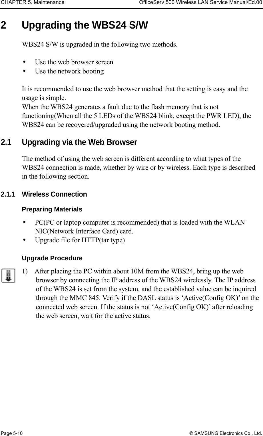 CHAPTER 5. Maintenance  OfficeServ 500 Wireless LAN Service Manual/Ed.00 Page 5-10 © SAMSUNG Electronics Co., Ltd. 2  Upgrading the WBS24 S/W   WBS24 S/W is upgraded in the following two methods.    Use the web browser screen   Use the network booting    It is recommended to use the web browser method that the setting is easy and the usage is simple. When the WBS24 generates a fault due to the flash memory that is not functioning(When all the 5 LEDs of the WBS24 blink, except the PWR LED), the WBS24 can be recovered/upgraded using the network booting method.    2.1  Upgrading via the Web Browser The method of using the web screen is different according to what types of the WBS24 connection is made, whether by wire or by wireless. Each type is described in the following section.  2.1.1 Wireless Connection  Preparing Materials   PC(PC or laptop computer is recommended) that is loaded with the WLAN NIC(Network Interface Card) card.     Upgrade file for HTTP(tar type)  Upgrade Procedure   1)    After placing the PC within about 10M from the WBS24, bring up the web browser by connecting the IP address of the WBS24 wirelessly. The IP address of the WBS24 is set from the system, and the established value can be inquired through the MMC 845. Verify if the DASL status is ‘Active(Config OK)’ on the connected web screen. If the status is not ‘Active(Config OK)’ after reloading the web screen, wait for the active status. 