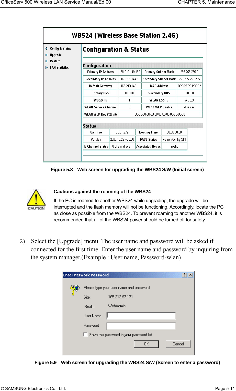 OfficeServ 500 Wireless LAN Service Manual/Ed.00  CHAPTER 5. Maintenance © SAMSUNG Electronics Co., Ltd.  Page 5-11  Figure 5.8    Web screen for upgrading the WBS24 S/W (Initial screen)    Cautions against the roaming of the WBS24   If the PC is roamed to another WBS24 while upgrading, the upgrade will be interrupted and the flash memory will not be functioning. Accordingly, locate the PC as close as possible from the WBS24. To prevent roaming to another WBS24, it is recommended that all of the WBS24 power should be turned off for safety.  2)    Select the [Upgrade] menu. The user name and password will be asked if connected for the first time. Enter the user name and password by inquiring from the system manager.(Example : User name, Password-wlan)   Figure 5.9    Web screen for upgrading the WBS24 S/W (Screen to enter a password) 