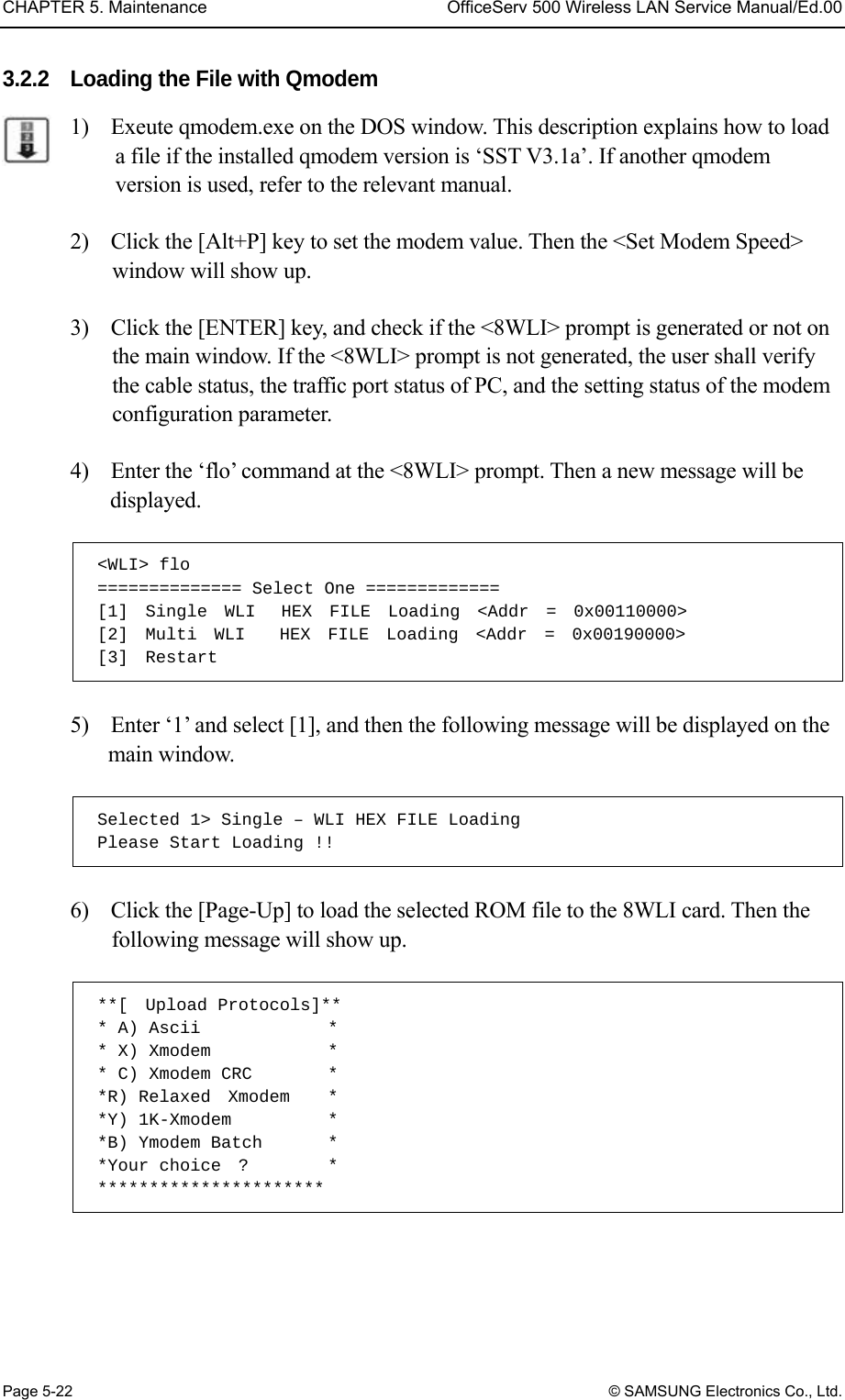 CHAPTER 5. Maintenance  OfficeServ 500 Wireless LAN Service Manual/Ed.00 Page 5-22 © SAMSUNG Electronics Co., Ltd. 3.2.2  Loading the File with Qmodem 1)    Exeute qmodem.exe on the DOS window. This description explains how to load a file if the installed qmodem version is ‘SST V3.1a’. If another qmodem version is used, refer to the relevant manual.  2)    Click the [Alt+P] key to set the modem value. Then the &lt;Set Modem Speed&gt; window will show up.    3)    Click the [ENTER] key, and check if the &lt;8WLI&gt; prompt is generated or not on the main window. If the &lt;8WLI&gt; prompt is not generated, the user shall verify the cable status, the traffic port status of PC, and the setting status of the modem configuration parameter.    4)    Enter the ‘flo’ command at the &lt;8WLI&gt; prompt. Then a new message will be displayed.   &lt;WLI&gt; flo ============== Select One ============= [1]  Single  WLI   HEX  FILE  Loading  &lt;Addr  =  0x00110000&gt; [2]  Multi  WLI    HEX  FILE  Loading  &lt;Addr  =  0x00190000&gt; [3]  Restart  5)    Enter ‘1’ and select [1], and then the following message will be displayed on the main window.    Selected 1&gt; Single – WLI HEX FILE Loading Please Start Loading !!  6)    Click the [Page-Up] to load the selected ROM file to the 8WLI card. Then the following message will show up.    **[  Upload Protocols]** * A) Ascii              * * X) Xmodem           * * C) Xmodem CRC       * *R) Relaxed  Xmodem   * *Y) 1K-Xmodem         * *B) Ymodem Batch       * *Your choice  ?         * **********************  