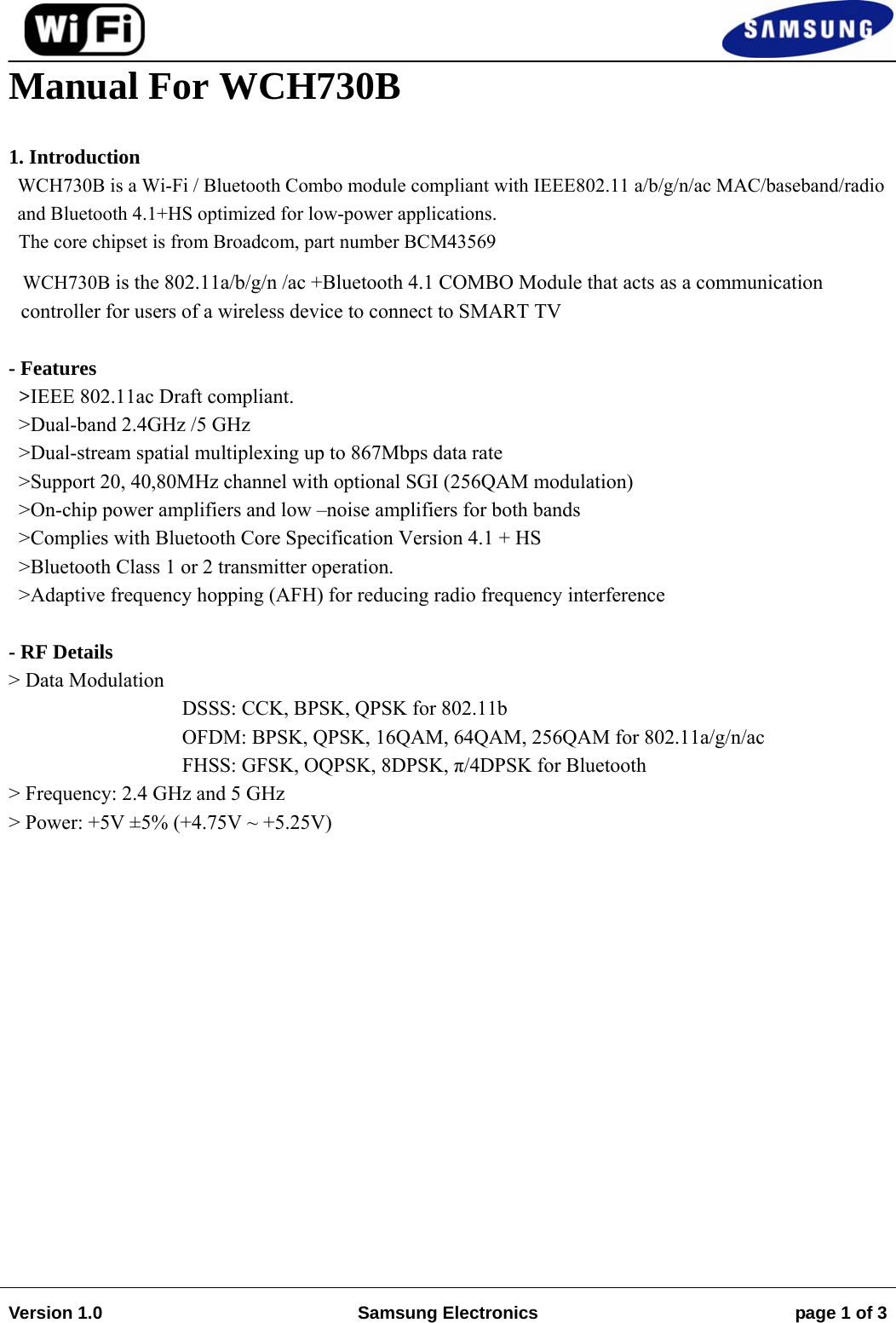                                                                                                                                         Version 1.0  Samsung Electronics  page 1 of 3   Manual For WCH730B  1. Introduction WCH730B is a Wi-Fi / Bluetooth Combo module compliant with IEEE802.11 a/b/g/n/ac MAC/baseband/radio and Bluetooth 4.1+HS optimized for low-power applications.   The core chipset is from Broadcom, part number BCM43569   WCH730B is the 802.11a/b/g/n /ac +Bluetooth 4.1 COMBO Module that acts as a communication controller for users of a wireless device to connect to SMART TV  - Features   &gt;IEEE 802.11ac Draft compliant. &gt;Dual-band 2.4GHz /5 GHz &gt;Dual-stream spatial multiplexing up to 867Mbps data rate &gt;Support 20, 40,80MHz channel with optional SGI (256QAM modulation) &gt;On-chip power amplifiers and low –noise amplifiers for both bands &gt;Complies with Bluetooth Core Specification Version 4.1 + HS  &gt;Bluetooth Class 1 or 2 transmitter operation. &gt;Adaptive frequency hopping (AFH) for reducing radio frequency interference     - RF Details &gt; Data Modulation  DSSS: CCK, BPSK, QPSK for 802.11b OFDM: BPSK, QPSK, 16QAM, 64QAM, 256QAM for 802.11a/g/n/ac FHSS: GFSK, OQPSK, 8DPSK, π/4DPSK for Bluetooth  &gt; Frequency: 2.4 GHz and 5 GHz &gt; Power: +5V ±5% (+4.75V ~ +5.25V)