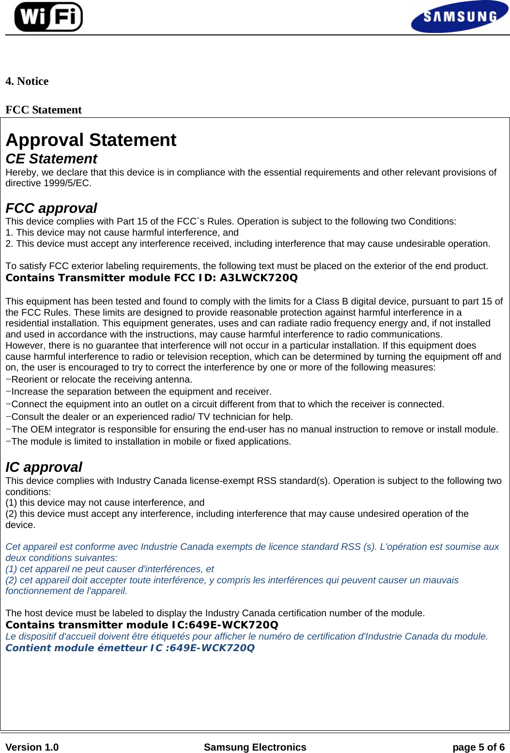                                                                                                                                         Version 1.0  Samsung Electronics  page 5 of 6    4. Notice FCC Statement  Approval Statement CE Statement Hereby, we declare that this device is in compliance with the essential requirements and other relevant provisions of directive 1999/5/EC.  FCC approval This device complies with Part 15 of the FCC`s Rules. Operation is subject to the following two Conditions: 1. This device may not cause harmful interference, and 2. This device must accept any interference received, including interference that may cause undesirable operation.  To satisfy FCC exterior labeling requirements, the following text must be placed on the exterior of the end product. Contains Transmitter module FCC ID: A3LWCK720Q  This equipment has been tested and found to comply with the limits for a Class B digital device, pursuant to part 15 ofthe FCC Rules. These limits are designed to provide reasonable protection against harmful interference in a residential installation. This equipment generates, uses and can radiate radio frequency energy and, if not installed and used in accordance with the instructions, may cause harmful interference to radio communications. However, there is no guarantee that interference will not occur in a particular installation. If this equipment does cause harmful interference to radio or television reception, which can be determined by turning the equipment off andon, the user is encouraged to try to correct the interference by one or more of the following measures: -Reorient or relocate the receiving antenna. -Increase the separation between the equipment and receiver. -Connect the equipment into an outlet on a circuit different from that to which the receiver is connected. -Consult the dealer or an experienced radio/ TV technician for help. -The OEM integrator is responsible for ensuring the end-user has no manual instruction to remove or install module. -The module is limited to installation in mobile or fixed applications.  IC approval This device complies with Industry Canada license-exempt RSS standard(s). Operation is subject to the following twoconditions: (1) this device may not cause interference, and (2) this device must accept any interference, including interference that may cause undesired operation of the device.  Cet appareil est conforme avec Industrie Canada exempts de licence standard RSS (s). L&apos;opération est soumise aux deux conditions suivantes: (1) cet appareil ne peut causer d&apos;interférences, et (2) cet appareil doit accepter toute interférence, y compris les interférences qui peuvent causer un mauvais fonctionnement de l&apos;appareil.  The host device must be labeled to display the Industry Canada certification number of the module. Contains transmitter module IC:649E-WCK720Q Le dispositif d&apos;accueil doivent être étiquetés pour afficher le numéro de certification d&apos;Industrie Canada du module. Contient module émetteur IC :649E-WCK720Q       