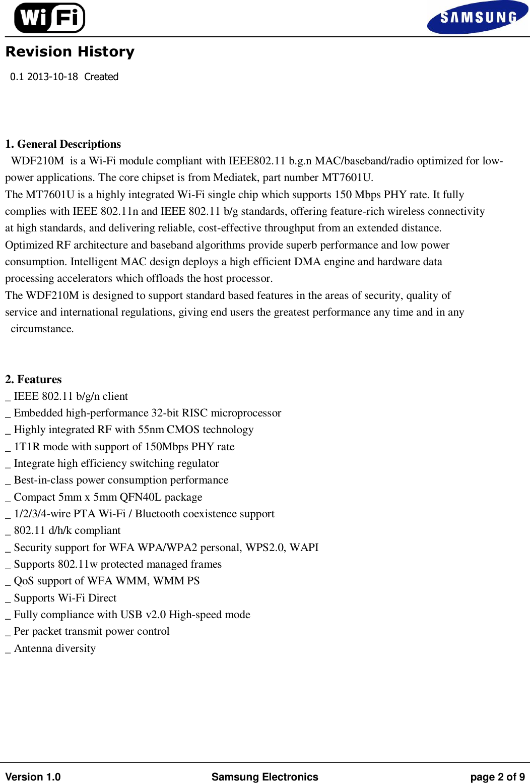                                                                                                                                         Version 1.0 Samsung Electronics page 2 of 9    Revision History 0.1 2013-10-18  Created    1. General Descriptions WDF210M  is a Wi-Fi module compliant with IEEE802.11 b.g.n MAC/baseband/radio optimized for low-power applications. The core chipset is from Mediatek, part number MT7601U. The MT7601U is a highly integrated Wi-Fi single chip which supports 150 Mbps PHY rate. It fully complies with IEEE 802.11n and IEEE 802.11 b/g standards, offering feature-rich wireless connectivity at high standards, and delivering reliable, cost-effective throughput from an extended distance. Optimized RF architecture and baseband algorithms provide superb performance and low power consumption. Intelligent MAC design deploys a high efficient DMA engine and hardware data processing accelerators which offloads the host processor. The WDF210M is designed to support standard based features in the areas of security, quality of service and international regulations, giving end users the greatest performance any time and in any circumstance.   2. Features _ IEEE 802.11 b/g/n client _ Embedded high-performance 32-bit RISC microprocessor _ Highly integrated RF with 55nm CMOS technology _ 1T1R mode with support of 150Mbps PHY rate _ Integrate high efficiency switching regulator _ Best-in-class power consumption performance _ Compact 5mm x 5mm QFN40L package _ 1/2/3/4-wire PTA Wi-Fi / Bluetooth coexistence support _ 802.11 d/h/k compliant _ Security support for WFA WPA/WPA2 personal, WPS2.0, WAPI _ Supports 802.11w protected managed frames _ QoS support of WFA WMM, WMM PS _ Supports Wi-Fi Direct _ Fully compliance with USB v2.0 High-speed mode _ Per packet transmit power control _ Antenna diversity      
