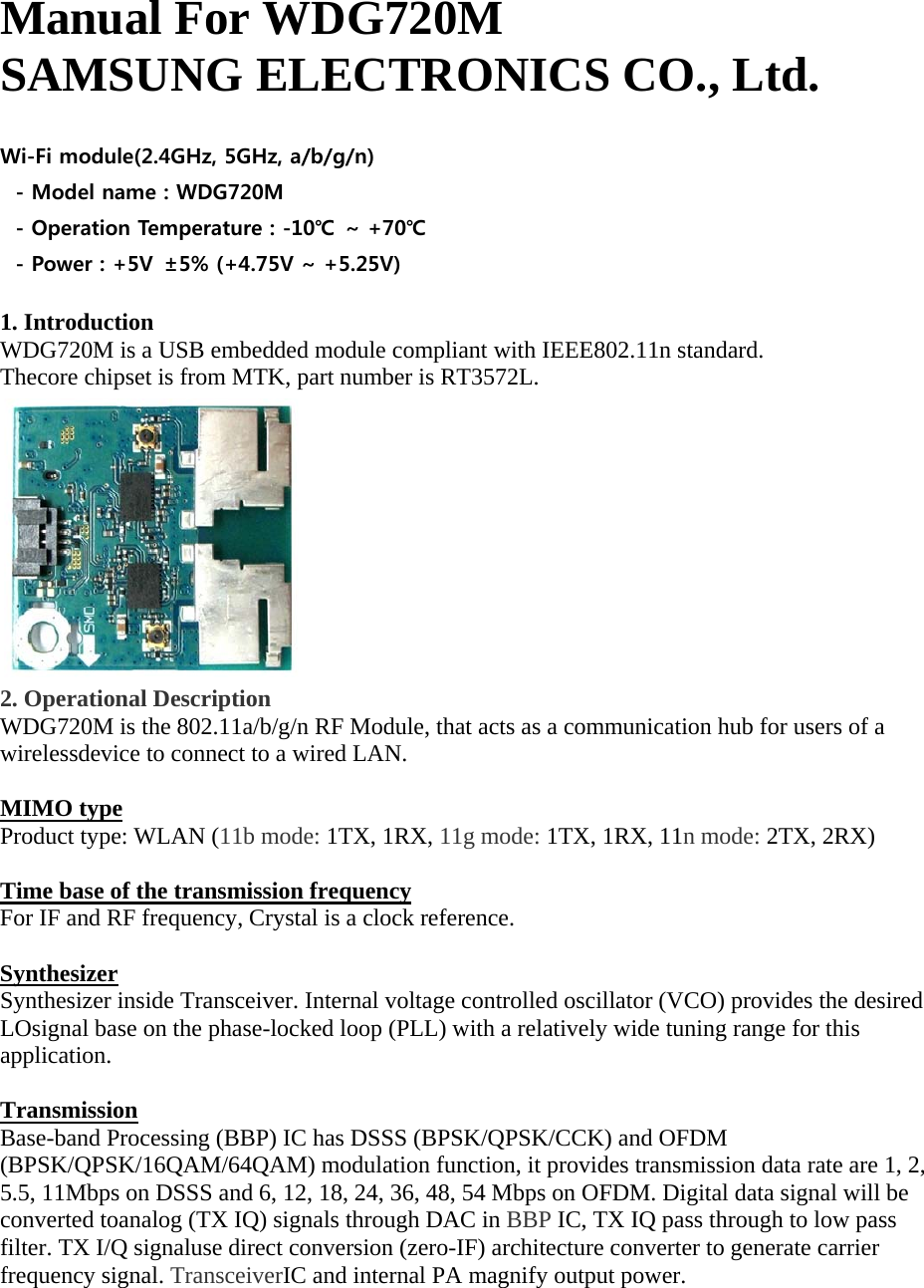 Manual For WDG720M SAMSUNG ELECTRONICS CO., Ltd.  Wi-Fi module(2.4GHz, 5GHz, a/b/g/n) - Model name : WDG720M - Operation Temperature : -10℃ ~ +70℃ - Power : +5V  ±5% (+4.75V ~ +5.25V)  1. Introduction WDG720M is a USB embedded module compliant with IEEE802.11n standard. Thecore chipset is from MTK, part number is RT3572L.  2. Operational Description WDG720M is the 802.11a/b/g/n RF Module, that acts as a communication hub for users of a wirelessdevice to connect to a wired LAN.    MIMO type Product type: WLAN (11b mode: 1TX, 1RX, 11g mode: 1TX, 1RX, 11n mode: 2TX, 2RX)  Time base of the transmission frequency For IF and RF frequency, Crystal is a clock reference.  Synthesizer Synthesizer inside Transceiver. Internal voltage controlled oscillator (VCO) provides the desired LOsignal base on the phase-locked loop (PLL) with a relatively wide tuning range for this application.  Transmission Base-band Processing (BBP) IC has DSSS (BPSK/QPSK/CCK) and OFDM (BPSK/QPSK/16QAM/64QAM) modulation function, it provides transmission data rate are 1, 2, 5.5, 11Mbps on DSSS and 6, 12, 18, 24, 36, 48, 54 Mbps on OFDM. Digital data signal will be converted toanalog (TX IQ) signals through DAC in BBP IC, TX IQ pass through to low pass filter. TX I/Q signaluse direct conversion (zero-IF) architecture converter to generate carrier frequency signal. TransceiverIC and internal PA magnify output power.   