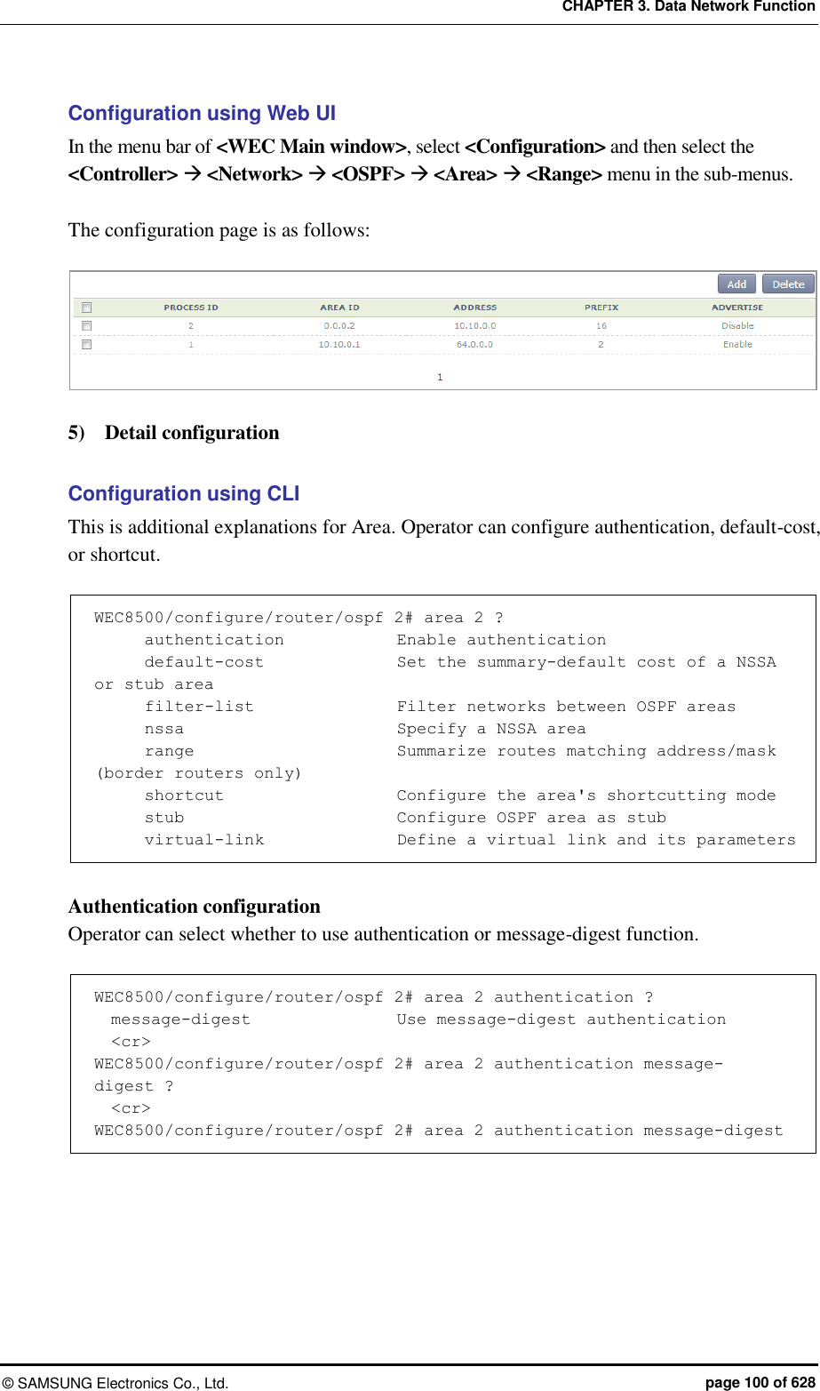 CHAPTER 3. Data Network Function ©  SAMSUNG Electronics Co., Ltd.  page 100 of 628 Configuration using Web UI In the menu bar of &lt;WEC Main window&gt;, select &lt;Configuration&gt; and then select the &lt;Controller&gt;  &lt;Network&gt;  &lt;OSPF&gt;  &lt;Area&gt;  &lt;Range&gt; menu in the sub-menus.  The configuration page is as follows:       5)    Detail configuration    Configuration using CLI This is additional explanations for Area. Operator can configure authentication, default-cost, or shortcut.      WEC8500/configure/router/ospf 2# area 2 ?       authentication            Enable authentication       default-cost                Set the summary-default cost of a NSSA or stub area       filter-list               Filter networks between OSPF areas       nssa                         Specify a NSSA area       range                        Summarize routes matching address/mask (border routers only)       shortcut                     Configure the area&apos;s shortcutting mode       stub                         Configure OSPF area as stub       virtual-link                Define a virtual link and its parameters  Authentication configuration Operator can select whether to use authentication or message-digest function.    WEC8500/configure/router/ospf 2# area 2 authentication ?                       message-digest                  Use message-digest authentication   &lt;cr&gt; WEC8500/configure/router/ospf 2# area 2 authentication message-digest ?   &lt;cr&gt; WEC8500/configure/router/ospf 2# area 2 authentication message-digest  