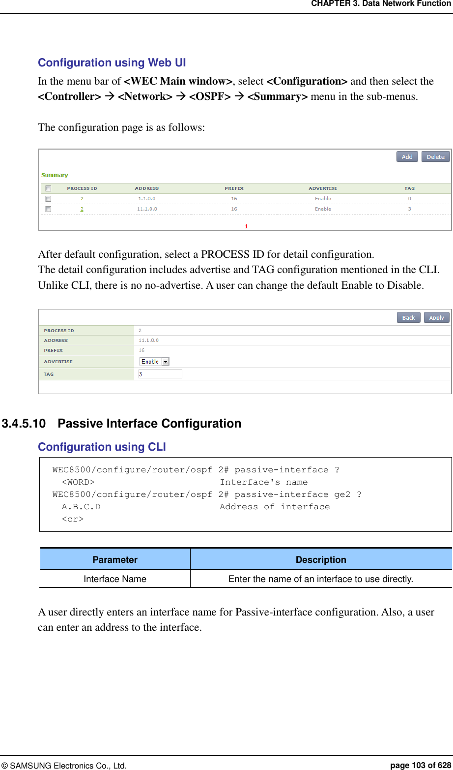 CHAPTER 3. Data Network Function ©  SAMSUNG Electronics Co., Ltd.  page 103 of 628 Configuration using Web UI In the menu bar of &lt;WEC Main window&gt;, select &lt;Configuration&gt; and then select the &lt;Controller&gt;  &lt;Network&gt;  &lt;OSPF&gt;  &lt;Summary&gt; menu in the sub-menus.  The configuration page is as follows:   After default configuration, select a PROCESS ID for detail configuration.   The detail configuration includes advertise and TAG configuration mentioned in the CLI. Unlike CLI, there is no no-advertise. A user can change the default Enable to Disable.     3.4.5.10  Passive Interface Configuration Configuration using CLI WEC8500/configure/router/ospf 2# passive-interface ?   &lt;WORD&gt;                           Interface&apos;s name WEC8500/configure/router/ospf 2# passive-interface ge2 ?   A.B.C.D                          Address of interface   &lt;cr&gt;  Parameter Description Interface Name Enter the name of an interface to use directly.  A user directly enters an interface name for Passive-interface configuration. Also, a user can enter an address to the interface.    