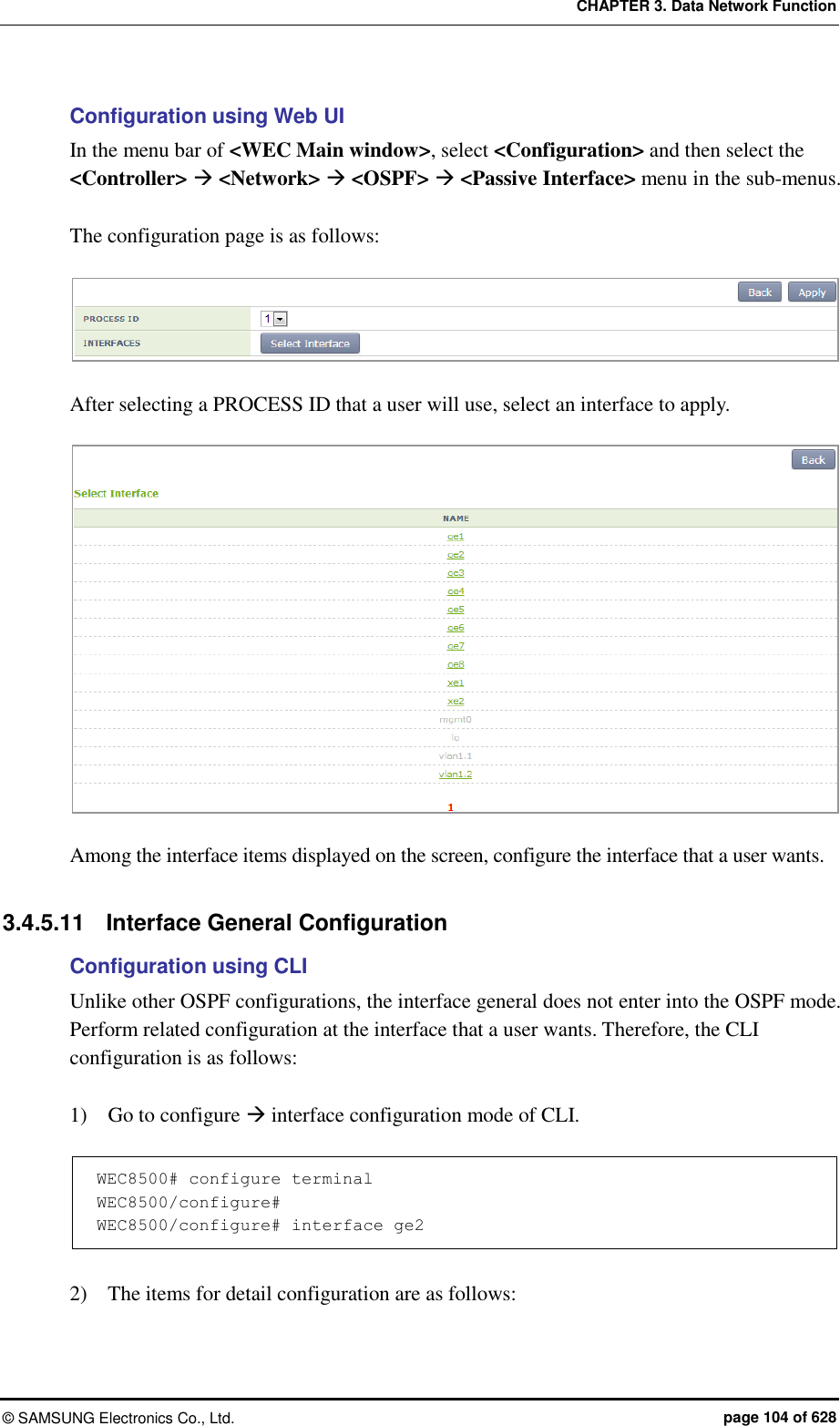 CHAPTER 3. Data Network Function ©  SAMSUNG Electronics Co., Ltd.  page 104 of 628 Configuration using Web UI In the menu bar of &lt;WEC Main window&gt;, select &lt;Configuration&gt; and then select the &lt;Controller&gt;  &lt;Network&gt;  &lt;OSPF&gt;  &lt;Passive Interface&gt; menu in the sub-menus.  The configuration page is as follows:   After selecting a PROCESS ID that a user will use, select an interface to apply.     Among the interface items displayed on the screen, configure the interface that a user wants.    3.4.5.11  Interface General Configuration Configuration using CLI Unlike other OSPF configurations, the interface general does not enter into the OSPF mode. Perform related configuration at the interface that a user wants. Therefore, the CLI configuration is as follows:    1)    Go to configure  interface configuration mode of CLI.    WEC8500# configure terminal  WEC8500/configure#  WEC8500/configure# interface ge2  2)    The items for detail configuration are as follows:   