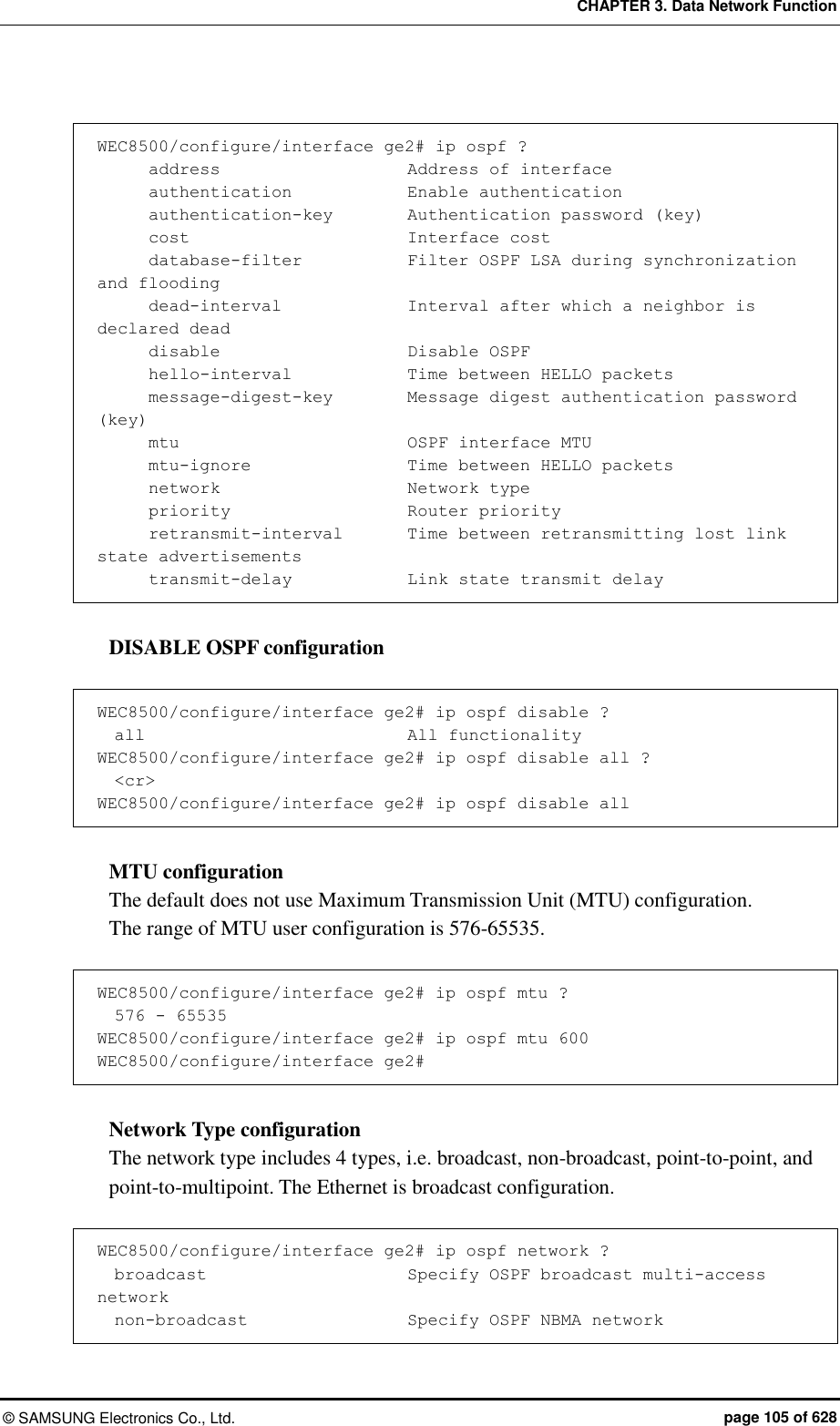 CHAPTER 3. Data Network Function ©  SAMSUNG Electronics Co., Ltd.  page 105 of 628  WEC8500/configure/interface ge2# ip ospf ?       address                      Address of interface       authentication            Enable authentication       authentication-key         Authentication password (key)       cost                          Interface cost       database-filter            Filter OSPF LSA during synchronization and flooding       dead-interval               Interval after which a neighbor is declared dead       disable                      Disable OSPF       hello-interval              Time between HELLO packets       message-digest-key         Message digest authentication password (key)       mtu                          OSPF interface MTU       mtu-ignore                  Time between HELLO packets       network                      Network type       priority                     Router priority       retransmit-interval        Time between retransmitting lost link state advertisements       transmit-delay              Link state transmit delay  DISABLE OSPF configuration  WEC8500/configure/interface ge2# ip ospf disable ?   all                              All functionality WEC8500/configure/interface ge2# ip ospf disable all ?   &lt;cr&gt; WEC8500/configure/interface ge2# ip ospf disable all  MTU configuration The default does not use Maximum Transmission Unit (MTU) configuration.   The range of MTU user configuration is 576-65535.    WEC8500/configure/interface ge2# ip ospf mtu ?   576 - 65535                     WEC8500/configure/interface ge2# ip ospf mtu 600 WEC8500/configure/interface ge2#  Network Type configuration The network type includes 4 types, i.e. broadcast, non-broadcast, point-to-point, and point-to-multipoint. The Ethernet is broadcast configuration.    WEC8500/configure/interface ge2# ip ospf network ?   broadcast                        Specify OSPF broadcast multi-access network   non-broadcast                   Specify OSPF NBMA network 