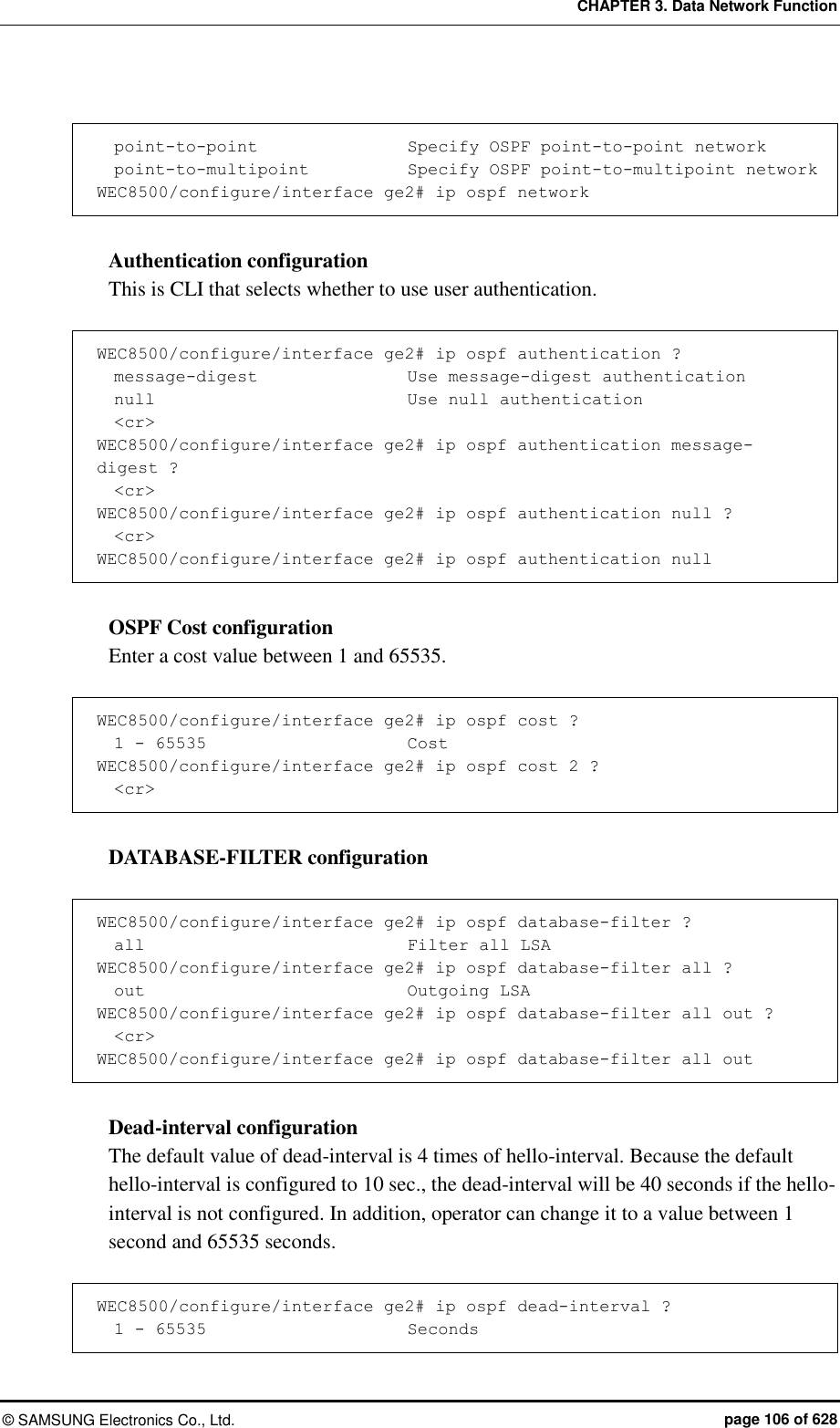 CHAPTER 3. Data Network Function ©  SAMSUNG Electronics Co., Ltd.  page 106 of 628    point-to-point                  Specify OSPF point-to-point network   point-to-multipoint          Specify OSPF point-to-multipoint network WEC8500/configure/interface ge2# ip ospf network  Authentication configuration This is CLI that selects whether to use user authentication.  WEC8500/configure/interface ge2# ip ospf authentication ?     message-digest                 Use message-digest authentication   null                              Use null authentication   &lt;cr&gt; WEC8500/configure/interface ge2# ip ospf authentication message-digest ?   &lt;cr&gt; WEC8500/configure/interface ge2# ip ospf authentication null ?            &lt;cr&gt; WEC8500/configure/interface ge2# ip ospf authentication null  OSPF Cost configuration Enter a cost value between 1 and 65535.  WEC8500/configure/interface ge2# ip ospf cost ?   1 - 65535                      Cost WEC8500/configure/interface ge2# ip ospf cost 2 ?   &lt;cr&gt;  DATABASE-FILTER configuration    WEC8500/configure/interface ge2# ip ospf database-filter ?   all                              Filter all LSA WEC8500/configure/interface ge2# ip ospf database-filter all ?   out                              Outgoing LSA WEC8500/configure/interface ge2# ip ospf database-filter all out ?   &lt;cr&gt; WEC8500/configure/interface ge2# ip ospf database-filter all out  Dead-interval configuration The default value of dead-interval is 4 times of hello-interval. Because the default hello-interval is configured to 10 sec., the dead-interval will be 40 seconds if the hello-interval is not configured. In addition, operator can change it to a value between 1 second and 65535 seconds.    WEC8500/configure/interface ge2# ip ospf dead-interval ?            1 - 65535                      Seconds 