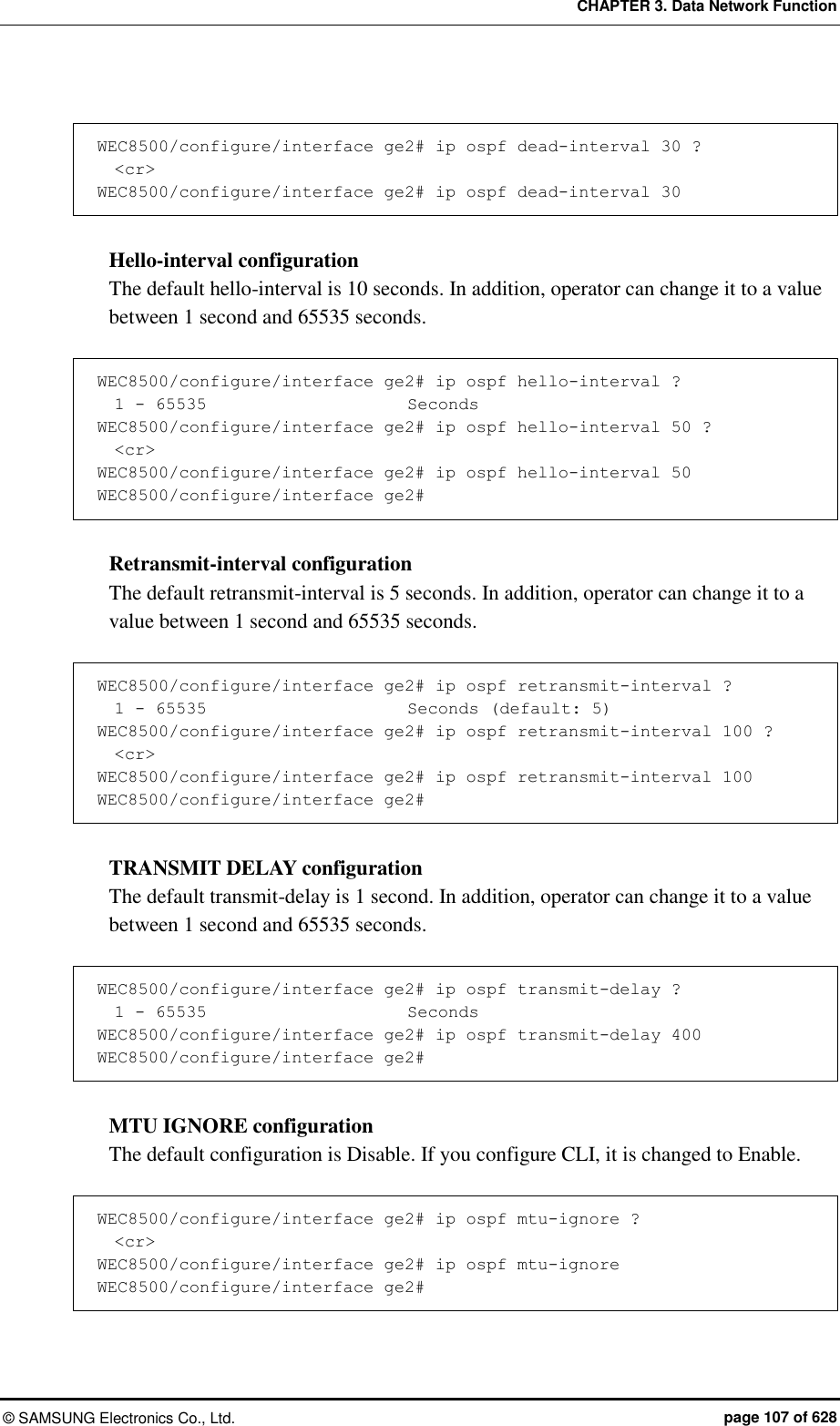 CHAPTER 3. Data Network Function ©  SAMSUNG Electronics Co., Ltd.  page 107 of 628  WEC8500/configure/interface ge2# ip ospf dead-interval 30 ?   &lt;cr&gt; WEC8500/configure/interface ge2# ip ospf dead-interval 30  Hello-interval configuration The default hello-interval is 10 seconds. In addition, operator can change it to a value between 1 second and 65535 seconds.    WEC8500/configure/interface ge2# ip ospf hello-interval ?   1 - 65535                        Seconds WEC8500/configure/interface ge2# ip ospf hello-interval 50 ?   &lt;cr&gt; WEC8500/configure/interface ge2# ip ospf hello-interval 50  WEC8500/configure/interface ge2#  Retransmit-interval configuration The default retransmit-interval is 5 seconds. In addition, operator can change it to a value between 1 second and 65535 seconds.    WEC8500/configure/interface ge2# ip ospf retransmit-interval ?   1 - 65535                        Seconds (default: 5) WEC8500/configure/interface ge2# ip ospf retransmit-interval 100 ?   &lt;cr&gt; WEC8500/configure/interface ge2# ip ospf retransmit-interval 100  WEC8500/configure/interface ge2#  TRANSMIT DELAY configuration The default transmit-delay is 1 second. In addition, operator can change it to a value between 1 second and 65535 seconds.    WEC8500/configure/interface ge2# ip ospf transmit-delay ?   1 - 65535                        Seconds WEC8500/configure/interface ge2# ip ospf transmit-delay 400 WEC8500/configure/interface ge2#  MTU IGNORE configuration The default configuration is Disable. If you configure CLI, it is changed to Enable.  WEC8500/configure/interface ge2# ip ospf mtu-ignore ?   &lt;cr&gt; WEC8500/configure/interface ge2# ip ospf mtu-ignore  WEC8500/configure/interface ge2#  