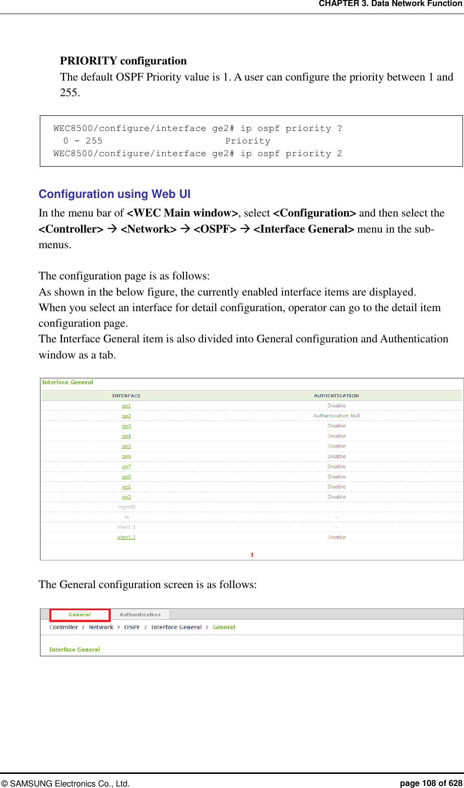 CHAPTER 3. Data Network Function ©  SAMSUNG Electronics Co., Ltd.  page 108 of 628 PRIORITY configuration The default OSPF Priority value is 1. A user can configure the priority between 1 and 255.    WEC8500/configure/interface ge2# ip ospf priority ?   0 - 255                          Priority WEC8500/configure/interface ge2# ip ospf priority 2  Configuration using Web UI In the menu bar of &lt;WEC Main window&gt;, select &lt;Configuration&gt; and then select the &lt;Controller&gt;  &lt;Network&gt;  &lt;OSPF&gt;  &lt;Interface General&gt; menu in the sub-menus.  The configuration page is as follows: As shown in the below figure, the currently enabled interface items are displayed.   When you select an interface for detail configuration, operator can go to the detail item configuration page.   The Interface General item is also divided into General configuration and Authentication window as a tab.     The General configuration screen is as follows:   