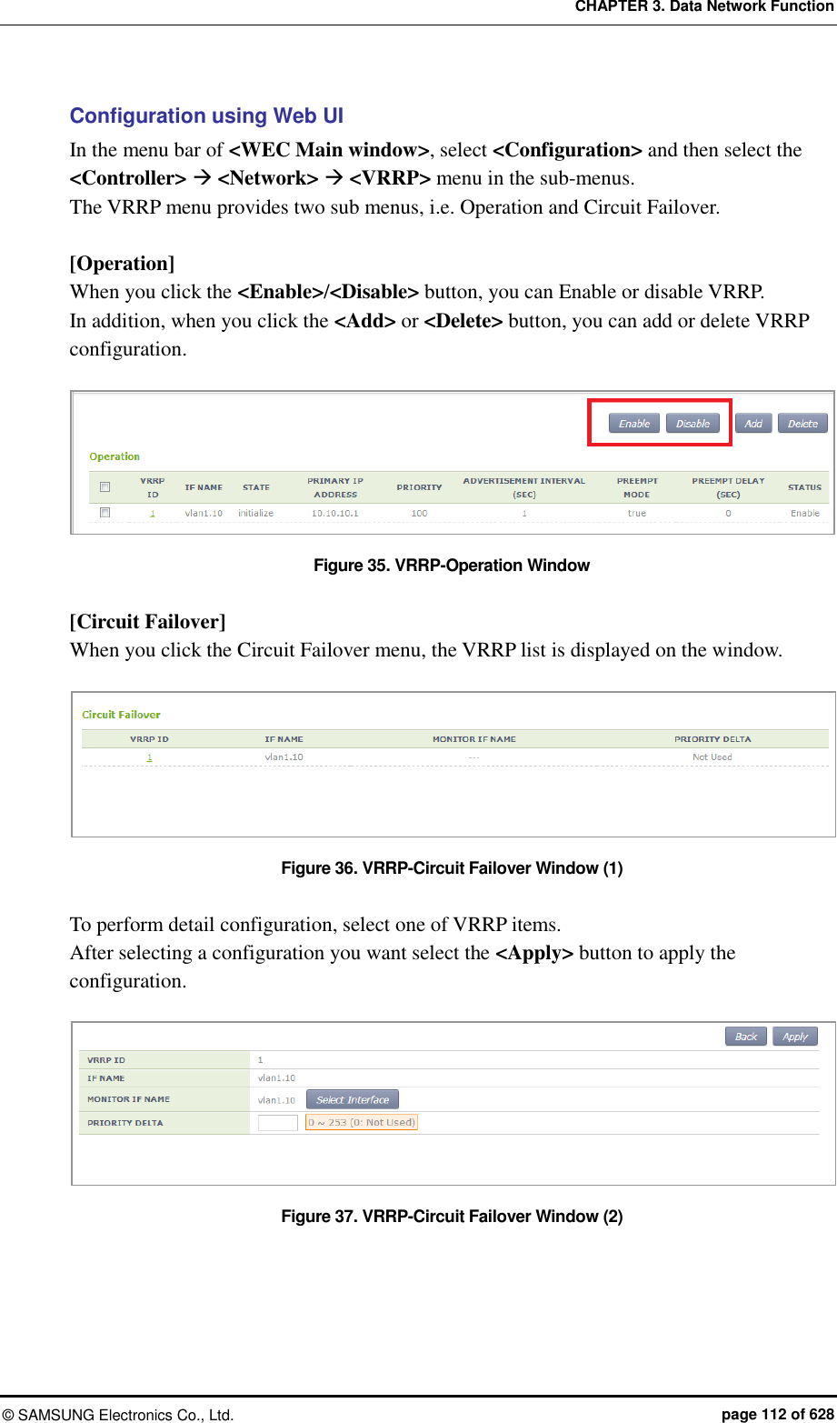 CHAPTER 3. Data Network Function ©  SAMSUNG Electronics Co., Ltd.  page 112 of 628 Configuration using Web UI In the menu bar of &lt;WEC Main window&gt;, select &lt;Configuration&gt; and then select the &lt;Controller&gt;  &lt;Network&gt;  &lt;VRRP&gt; menu in the sub-menus.   The VRRP menu provides two sub menus, i.e. Operation and Circuit Failover.  [Operation] When you click the &lt;Enable&gt;/&lt;Disable&gt; button, you can Enable or disable VRRP.   In addition, when you click the &lt;Add&gt; or &lt;Delete&gt; button, you can add or delete VRRP configuration.  Figure 35. VRRP-Operation Window  [Circuit Failover] When you click the Circuit Failover menu, the VRRP list is displayed on the window.  Figure 36. VRRP-Circuit Failover Window (1)  To perform detail configuration, select one of VRRP items.   After selecting a configuration you want select the &lt;Apply&gt; button to apply the configuration.  Figure 37. VRRP-Circuit Failover Window (2)  