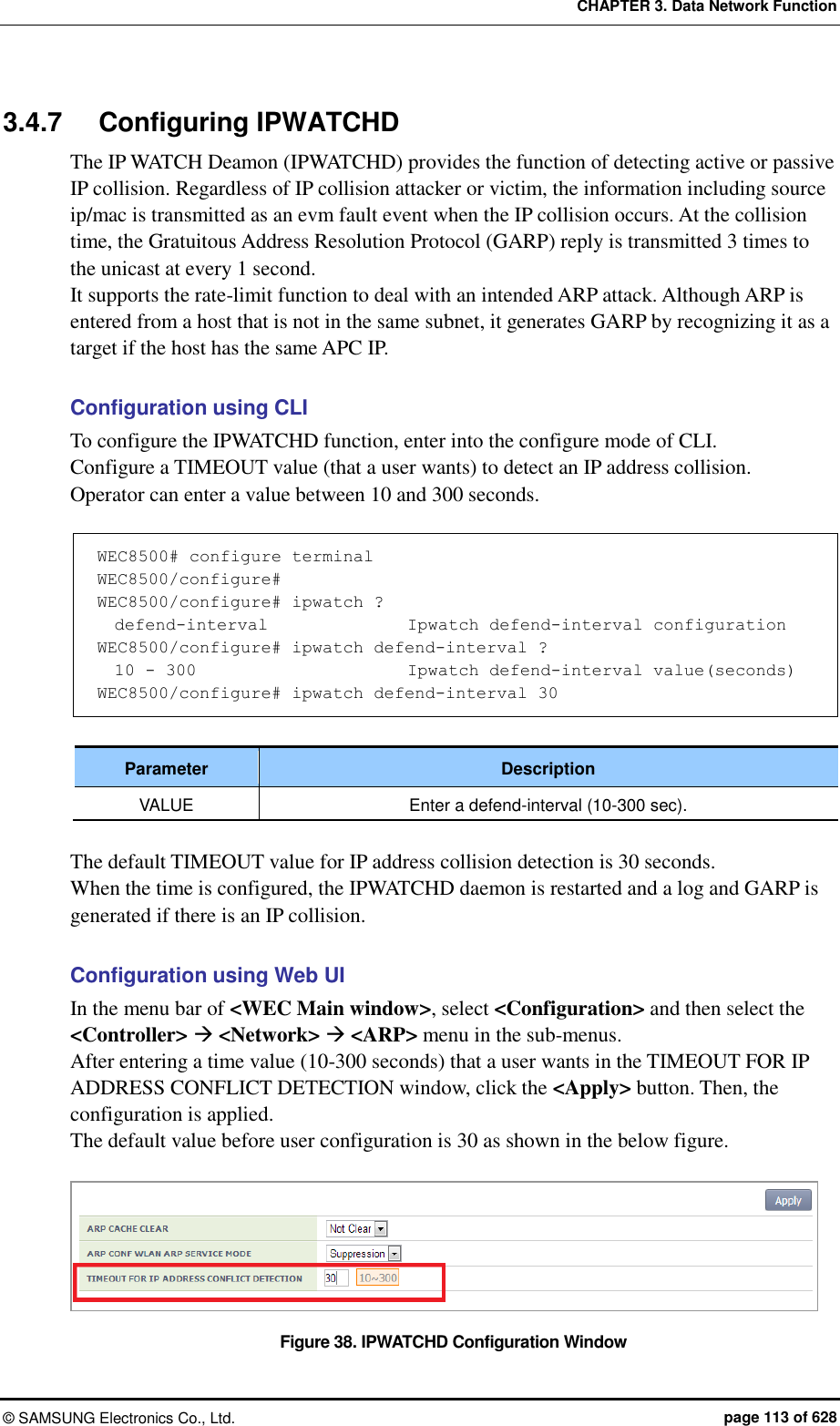 CHAPTER 3. Data Network Function ©  SAMSUNG Electronics Co., Ltd.  page 113 of 628 3.4.7  Configuring IPWATCHD The IP WATCH Deamon (IPWATCHD) provides the function of detecting active or passive IP collision. Regardless of IP collision attacker or victim, the information including source ip/mac is transmitted as an evm fault event when the IP collision occurs. At the collision time, the Gratuitous Address Resolution Protocol (GARP) reply is transmitted 3 times to the unicast at every 1 second.   It supports the rate-limit function to deal with an intended ARP attack. Although ARP is entered from a host that is not in the same subnet, it generates GARP by recognizing it as a target if the host has the same APC IP.  Configuration using CLI To configure the IPWATCHD function, enter into the configure mode of CLI.   Configure a TIMEOUT value (that a user wants) to detect an IP address collision.   Operator can enter a value between 10 and 300 seconds.    WEC8500# configure terminal WEC8500/configure#  WEC8500/configure# ipwatch ?   defend-interval               Ipwatch defend-interval configuration WEC8500/configure# ipwatch defend-interval ?   10 - 300                      Ipwatch defend-interval value(seconds) WEC8500/configure# ipwatch defend-interval 30  Parameter Description VALUE Enter a defend-interval (10-300 sec).  The default TIMEOUT value for IP address collision detection is 30 seconds.   When the time is configured, the IPWATCHD daemon is restarted and a log and GARP is generated if there is an IP collision.    Configuration using Web UI In the menu bar of &lt;WEC Main window&gt;, select &lt;Configuration&gt; and then select the &lt;Controller&gt;  &lt;Network&gt;  &lt;ARP&gt; menu in the sub-menus.   After entering a time value (10-300 seconds) that a user wants in the TIMEOUT FOR IP ADDRESS CONFLICT DETECTION window, click the &lt;Apply&gt; button. Then, the configuration is applied. The default value before user configuration is 30 as shown in the below figure.    Figure 38. IPWATCHD Configuration Window 