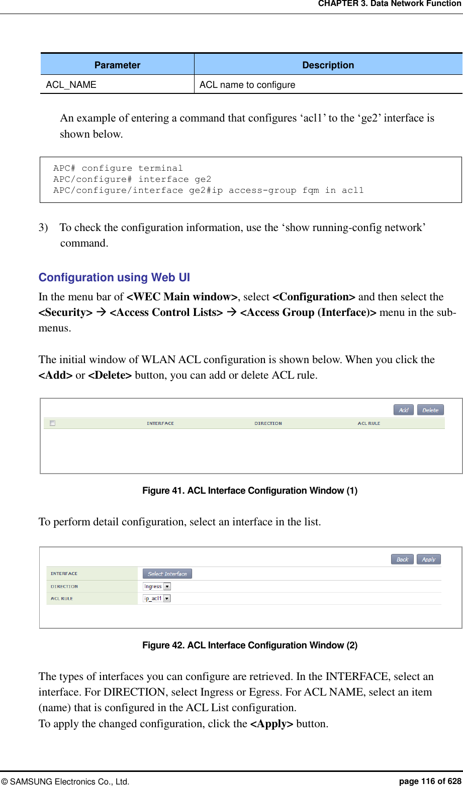 CHAPTER 3. Data Network Function ©  SAMSUNG Electronics Co., Ltd.  page 116 of 628 Parameter Description ACL_NAME ACL name to configure  An example of entering a command that configures ‘acl1’ to the ‘ge2’ interface is shown below.  APC# configure terminal APC/configure# interface ge2 APC/configure/interface ge2#ip access-group fqm in acl1  3)    To check the configuration information, use the ‘show running-config network’ command.  Configuration using Web UI In the menu bar of &lt;WEC Main window&gt;, select &lt;Configuration&gt; and then select the &lt;Security&gt;  &lt;Access Control Lists&gt;  &lt;Access Group (Interface)&gt; menu in the sub-menus.  The initial window of WLAN ACL configuration is shown below. When you click the &lt;Add&gt; or &lt;Delete&gt; button, you can add or delete ACL rule.  Figure 41. ACL Interface Configuration Window (1)  To perform detail configuration, select an interface in the list.    Figure 42. ACL Interface Configuration Window (2)  The types of interfaces you can configure are retrieved. In the INTERFACE, select an interface. For DIRECTION, select Ingress or Egress. For ACL NAME, select an item (name) that is configured in the ACL List configuration. To apply the changed configuration, click the &lt;Apply&gt; button.  