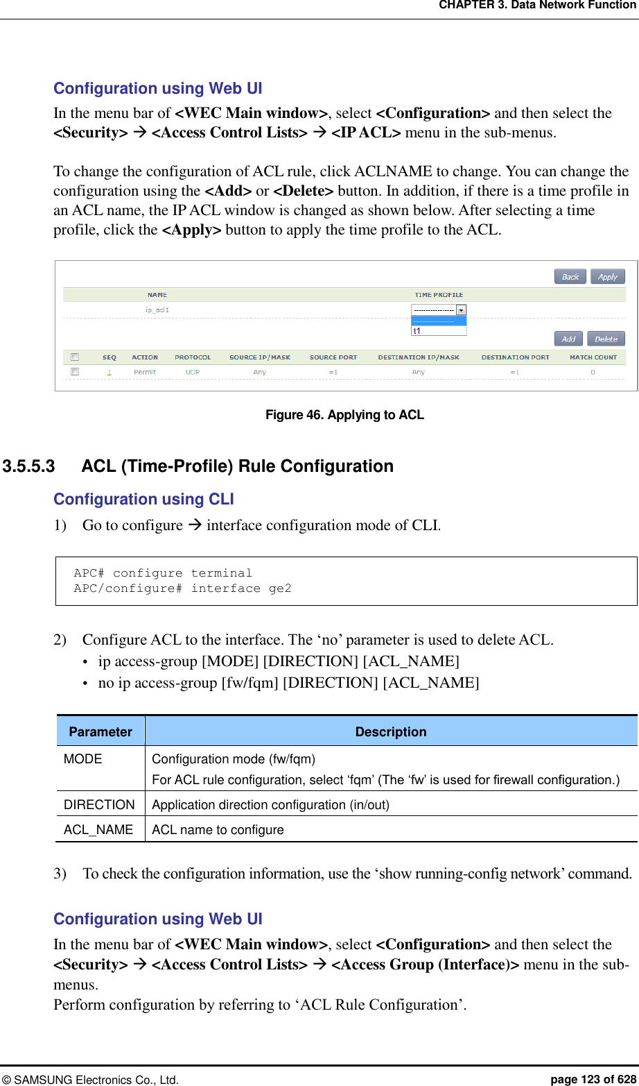 CHAPTER 3. Data Network Function ©  SAMSUNG Electronics Co., Ltd.  page 123 of 628 Configuration using Web UI In the menu bar of &lt;WEC Main window&gt;, select &lt;Configuration&gt; and then select the &lt;Security&gt;  &lt;Access Control Lists&gt;  &lt;IP ACL&gt; menu in the sub-menus.  To change the configuration of ACL rule, click ACLNAME to change. You can change the configuration using the &lt;Add&gt; or &lt;Delete&gt; button. In addition, if there is a time profile in an ACL name, the IP ACL window is changed as shown below. After selecting a time profile, click the &lt;Apply&gt; button to apply the time profile to the ACL.  Figure 46. Applying to ACL  3.5.5.3  ACL (Time-Profile) Rule Configuration Configuration using CLI 1)    Go to configure  interface configuration mode of CLI.  APC# configure terminal APC/configure# interface ge2  2)    Configure ACL to the interface. The ‘no’ parameter is used to delete ACL.  ip access-group [MODE] [DIRECTION] [ACL_NAME]  no ip access-group [fw/fqm] [DIRECTION] [ACL_NAME]  Parameter Description MODE Configuration mode (fw/fqm) For ACL rule configuration, select ‘fqm’ (The ‘fw’ is used for firewall configuration.) DIRECTION Application direction configuration (in/out) ACL_NAME ACL name to configure  3)    To check the configuration information, use the ‘show running-config network’ command.  Configuration using Web UI In the menu bar of &lt;WEC Main window&gt;, select &lt;Configuration&gt; and then select the &lt;Security&gt;  &lt;Access Control Lists&gt;  &lt;Access Group (Interface)&gt; menu in the sub-menus. Perform configuration by referring to ‘ACL Rule Configuration’. 