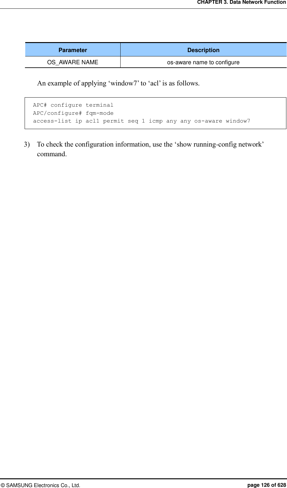 CHAPTER 3. Data Network Function ©  SAMSUNG Electronics Co., Ltd.  page 126 of 628  Parameter Description OS_AWARE NAME os-aware name to configure  An example of applying ‘window7’ to ‘acl’ is as follows.  APC# configure terminal APC/configure# fqm-mode access-list ip acl1 permit seq 1 icmp any any os-aware window7  3)    To check the configuration information, use the ‘show running-config network’ command. 