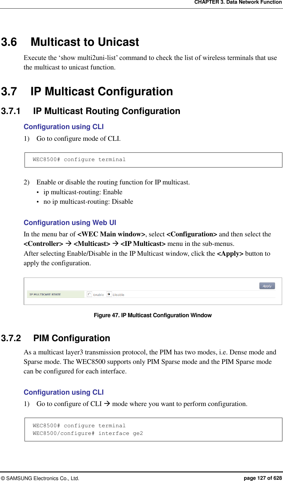 CHAPTER 3. Data Network Function ©  SAMSUNG Electronics Co., Ltd.  page 127 of 628 3.6  Multicast to Unicast Execute the ‘show multi2uni-list’ command to check the list of wireless terminals that use the multicast to unicast function.  3.7  IP Multicast Configuration 3.7.1  IP Multicast Routing Configuration Configuration using CLI 1)    Go to configure mode of CLI.  WEC8500# configure terminal  2)    Enable or disable the routing function for IP multicast.  ip multicast-routing: Enable  no ip multicast-routing: Disable  Configuration using Web UI In the menu bar of &lt;WEC Main window&gt;, select &lt;Configuration&gt; and then select the &lt;Controller&gt;  &lt;Multicast&gt;  &lt;IP Multicast&gt; menu in the sub-menus.   After selecting Enable/Disable in the IP Multicast window, click the &lt;Apply&gt; button to apply the configuration.  Figure 47. IP Multicast Configuration Window  3.7.2  PIM Configuration As a multicast layer3 transmission protocol, the PIM has two modes, i.e. Dense mode and Sparse mode. The WEC8500 supports only PIM Sparse mode and the PIM Sparse mode can be configured for each interface.  Configuration using CLI 1)    Go to configure of CLI  mode where you want to perform configuration.  WEC8500# configure terminal WEC8500/configure# interface ge2  