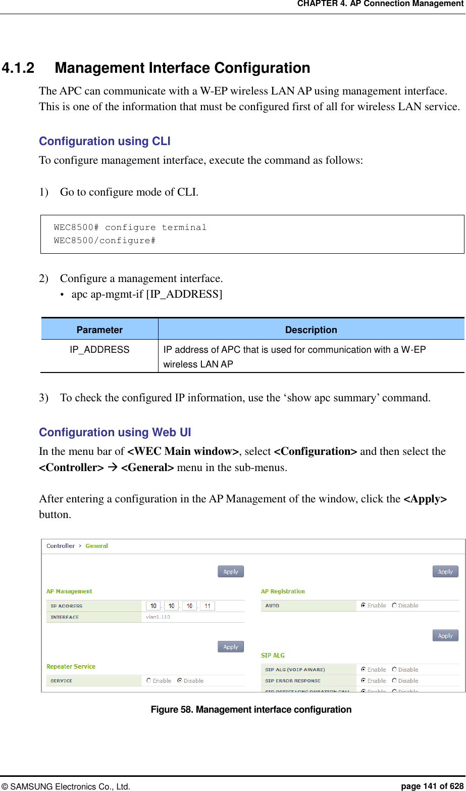 CHAPTER 4. AP Connection Management ©  SAMSUNG Electronics Co., Ltd.  page 141 of 628 4.1.2  Management Interface Configuration The APC can communicate with a W-EP wireless LAN AP using management interface. This is one of the information that must be configured first of all for wireless LAN service.    Configuration using CLI To configure management interface, execute the command as follows:  1)    Go to configure mode of CLI.  WEC8500# configure terminal WEC8500/configure#  2)    Configure a management interface.  apc ap-mgmt-if [IP_ADDRESS]  Parameter Description IP_ADDRESS IP address of APC that is used for communication with a W-EP wireless LAN AP  3)    To check the configured IP information, use the ‘show apc summary’ command.  Configuration using Web UI In the menu bar of &lt;WEC Main window&gt;, select &lt;Configuration&gt; and then select the &lt;Controller&gt;  &lt;General&gt; menu in the sub-menus.  After entering a configuration in the AP Management of the window, click the &lt;Apply&gt; button.    Figure 58. Management interface configuration 