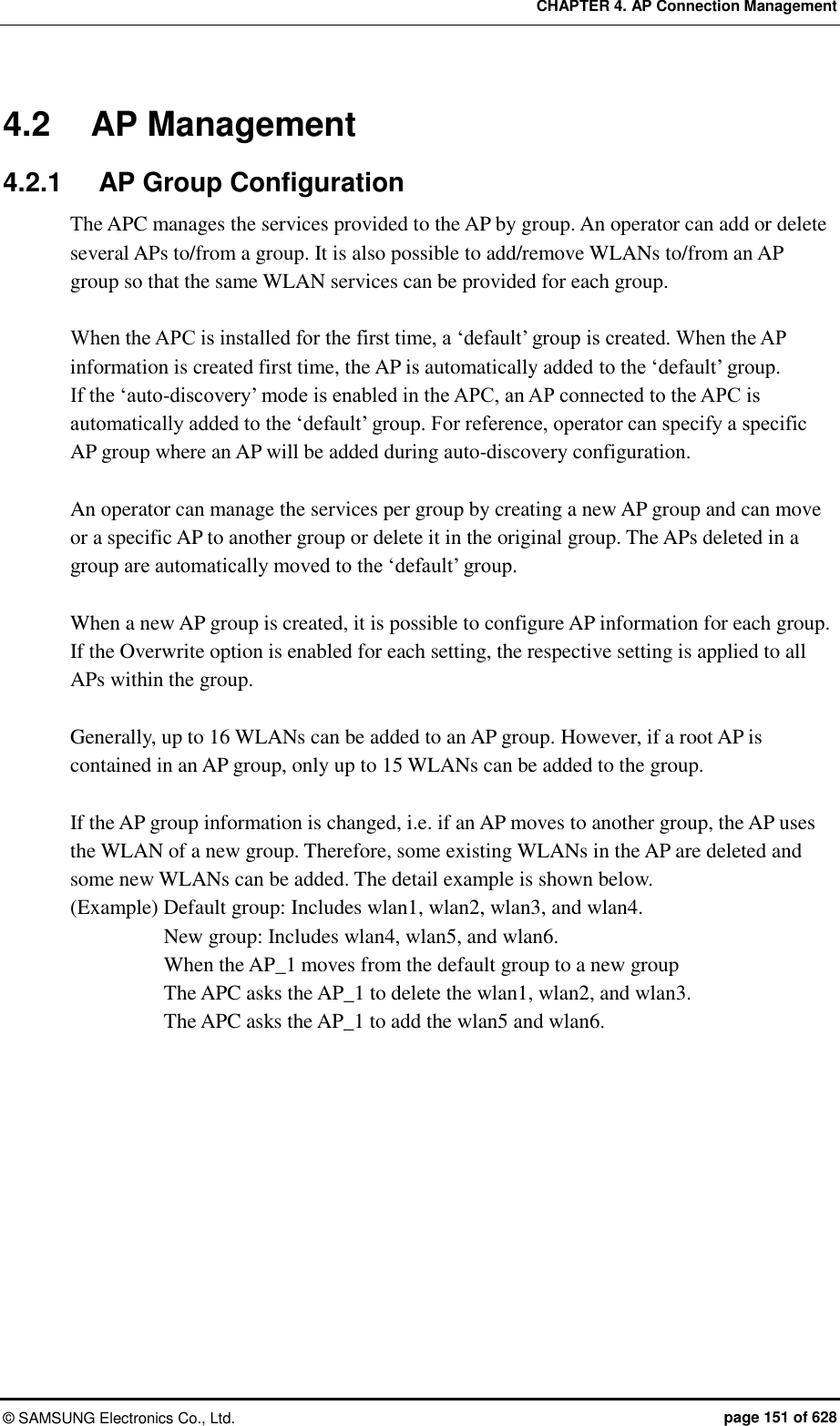 CHAPTER 4. AP Connection Management ©  SAMSUNG Electronics Co., Ltd.  page 151 of 628 4.2  AP Management 4.2.1  AP Group Configuration The APC manages the services provided to the AP by group. An operator can add or delete several APs to/from a group. It is also possible to add/remove WLANs to/from an AP group so that the same WLAN services can be provided for each group.  When the APC is installed for the first time, a ‘default’ group is created. When the AP information is created first time, the AP is automatically added to the ‘default’ group.   If the ‘auto-discovery’ mode is enabled in the APC, an AP connected to the APC is automatically added to the ‘default’ group. For reference, operator can specify a specific AP group where an AP will be added during auto-discovery configuration.  An operator can manage the services per group by creating a new AP group and can move or a specific AP to another group or delete it in the original group. The APs deleted in a group are automatically moved to the ‘default’ group.  When a new AP group is created, it is possible to configure AP information for each group. If the Overwrite option is enabled for each setting, the respective setting is applied to all APs within the group.    Generally, up to 16 WLANs can be added to an AP group. However, if a root AP is contained in an AP group, only up to 15 WLANs can be added to the group.  If the AP group information is changed, i.e. if an AP moves to another group, the AP uses the WLAN of a new group. Therefore, some existing WLANs in the AP are deleted and some new WLANs can be added. The detail example is shown below. (Example) Default group: Includes wlan1, wlan2, wlan3, and wlan4. New group: Includes wlan4, wlan5, and wlan6. When the AP_1 moves from the default group to a new group   The APC asks the AP_1 to delete the wlan1, wlan2, and wlan3. The APC asks the AP_1 to add the wlan5 and wlan6.  