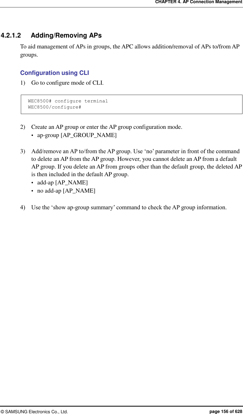 CHAPTER 4. AP Connection Management ©  SAMSUNG Electronics Co., Ltd.  page 156 of 628 4.2.1.2  Adding/Removing APs To aid management of APs in groups, the APC allows addition/removal of APs to/from AP groups.  Configuration using CLI 1)    Go to configure mode of CLI.  WEC8500# configure terminal WEC8500/configure#  2)    Create an AP group or enter the AP group configuration mode.  ap-group [AP_GROUP_NAME]  3)    Add/remove an AP to/from the AP group. Use ‘no’ parameter in front of the command to delete an AP from the AP group. However, you cannot delete an AP from a default AP group. If you delete an AP from groups other than the default group, the deleted AP is then included in the default AP group.  add-ap [AP_NAME]  no add-ap [AP_NAME]  4)    Use the ‘show ap-group summary’ command to check the AP group information.  