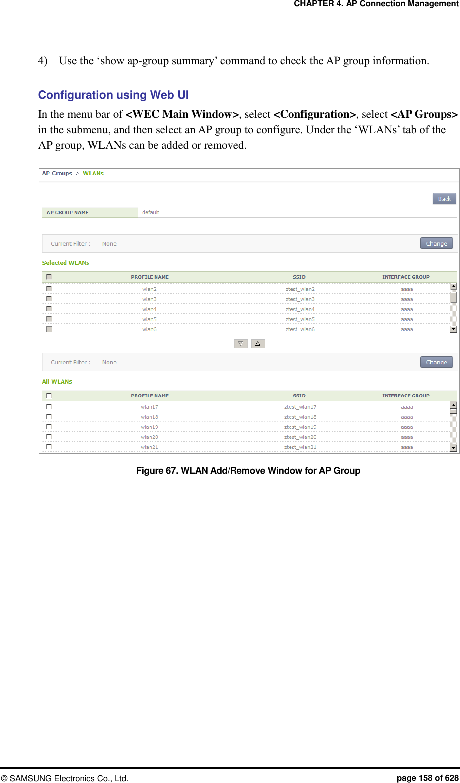 CHAPTER 4. AP Connection Management ©  SAMSUNG Electronics Co., Ltd.  page 158 of 628 4)    Use the ‘show ap-group summary’ command to check the AP group information.  Configuration using Web UI In the menu bar of &lt;WEC Main Window&gt;, select &lt;Configuration&gt;, select &lt;AP Groups&gt; in the submenu, and then select an AP group to configure. Under the ‘WLANs’ tab of the AP group, WLANs can be added or removed.  Figure 67. WLAN Add/Remove Window for AP Group  