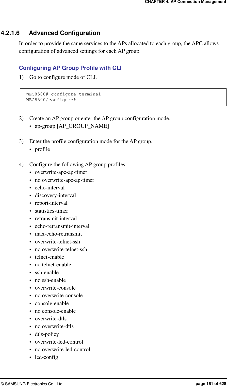 CHAPTER 4. AP Connection Management ©  SAMSUNG Electronics Co., Ltd.  page 161 of 628 4.2.1.6  Advanced Configuration In order to provide the same services to the APs allocated to each group, the APC allows configuration of advanced settings for each AP group.    Configuring AP Group Profile with CLI 1)    Go to configure mode of CLI.  WEC8500# configure terminal WEC8500/configure#  2)    Create an AP group or enter the AP group configuration mode.  ap-group [AP_GROUP_NAME]  3)    Enter the profile configuration mode for the AP group.  profile  4)    Configure the following AP group profiles:  overwrite-apc-ap-timer  no overwrite-apc-ap-timer  echo-interval  discovery-interval  report-interval  statistics-timer  retransmit-interval  echo-retransmit-interval  max-echo-retransmit  overwrite-telnet-ssh  no overwrite-telnet-ssh  telnet-enable  no telnet-enable  ssh-enable  no ssh-enable  overwrite-console  no overwrite-console  console-enable  no console-enable  overwrite-dtls  no overwrite-dtls  dtls-policy  overwrite-led-control  no overwrite-led-control  led-config 