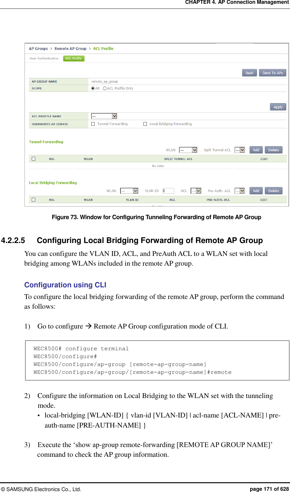 CHAPTER 4. AP Connection Management ©  SAMSUNG Electronics Co., Ltd.  page 171 of 628  Figure 73. Window for Configuring Tunneling Forwarding of Remote AP Group  4.2.2.5  Configuring Local Bridging Forwarding of Remote AP Group You can configure the VLAN ID, ACL, and PreAuth ACL to a WLAN set with local bridging among WLANs included in the remote AP group.  Configuration using CLI To configure the local bridging forwarding of the remote AP group, perform the command as follows:  1)    Go to configure  Remote AP Group configuration mode of CLI.  WEC8500# configure terminal WEC8500/configure# WEC8500/configure/ap-group [remote-ap-group-name] WEC8500/configure/ap-group/[remote-ap-group-name]#remote  2)    Configure the information on Local Bridging to the WLAN set with the tunneling mode.  local-bridging [WLAN-ID] { vlan-id [VLAN-ID] | acl-name [ACL-NAME] | pre-auth-name [PRE-AUTH-NAME] }  3)    Execute the ‘show ap-group remote-forwarding [REMOTE AP GROUP NAME]’ command to check the AP group information. 