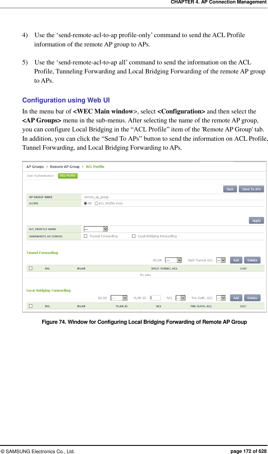 CHAPTER 4. AP Connection Management ©  SAMSUNG Electronics Co., Ltd.  page 172 of 628 4)    Use the ‘send-remote-acl-to-ap profile-only’ command to send the ACL Profile information of the remote AP group to APs.  5)    Use the ‘send-remote-acl-to-ap all’ command to send the information on the ACL Profile, Tunneling Forwarding and Local Bridging Forwarding of the remote AP group to APs.  Configuration using Web UI In the menu bar of &lt;WEC Main window&gt;, select &lt;Configuration&gt; and then select the &lt;AP Groups&gt; menu in the sub-menus. After selecting the name of the remote AP group, you can configure Local Bridging in the “ACL Profile” item of the &apos;Remote AP Group&apos; tab. In addition, you can click the “Send To APs” button to send the information on ACL Profile, Tunnel Forwarding, and Local Bridging Forwarding to APs.  Figure 74. Window for Configuring Local Bridging Forwarding of Remote AP Group 