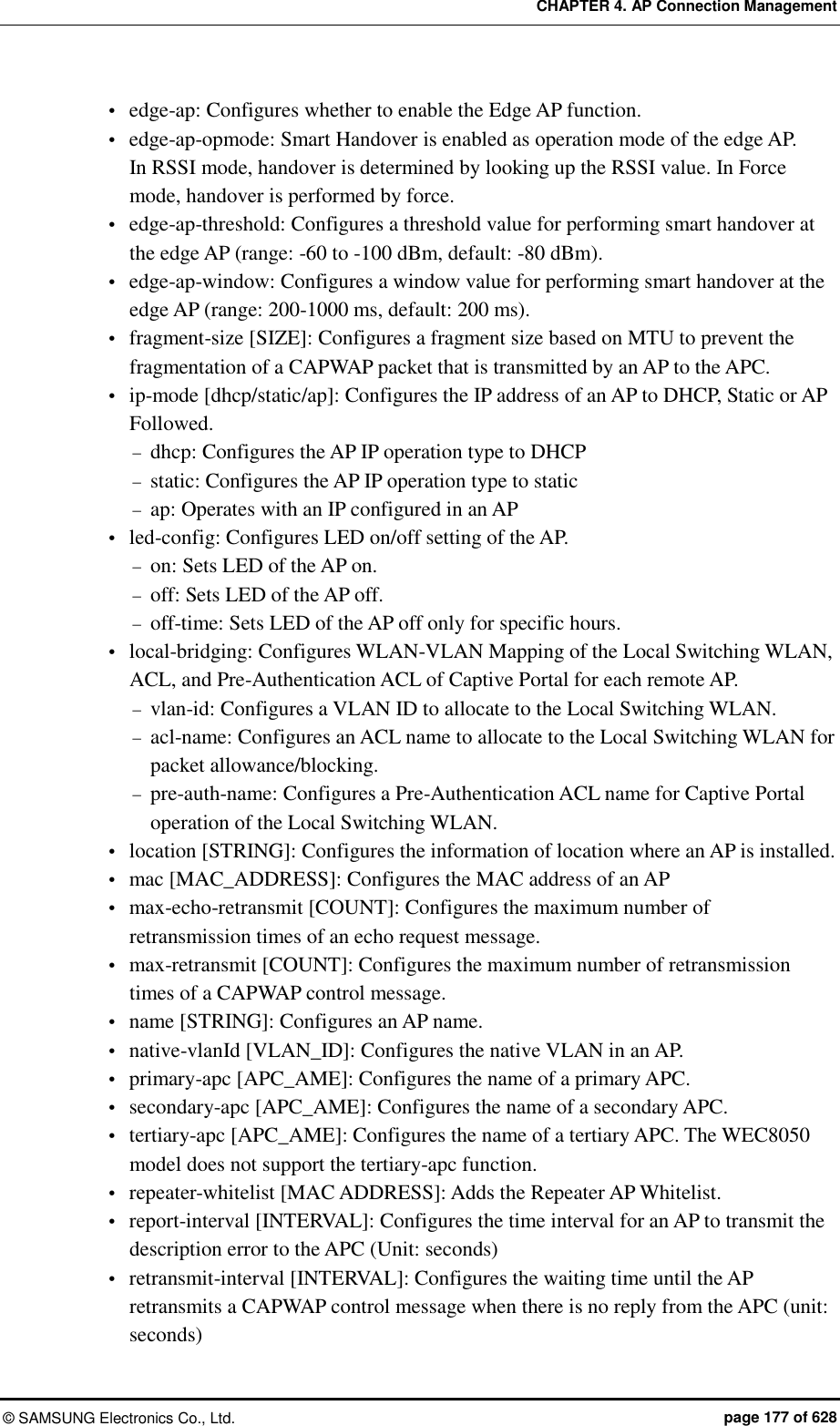 CHAPTER 4. AP Connection Management ©  SAMSUNG Electronics Co., Ltd.  page 177 of 628  edge-ap: Configures whether to enable the Edge AP function.  edge-ap-opmode: Smart Handover is enabled as operation mode of the edge AP. In RSSI mode, handover is determined by looking up the RSSI value. In Force mode, handover is performed by force.  edge-ap-threshold: Configures a threshold value for performing smart handover at the edge AP (range: -60 to -100 dBm, default: -80 dBm).  edge-ap-window: Configures a window value for performing smart handover at the edge AP (range: 200-1000 ms, default: 200 ms).  fragment-size [SIZE]: Configures a fragment size based on MTU to prevent the fragmentation of a CAPWAP packet that is transmitted by an AP to the APC.    ip-mode [dhcp/static/ap]: Configures the IP address of an AP to DHCP, Static or AP Followed.    dhcp: Configures the AP IP operation type to DHCP    static: Configures the AP IP operation type to static  ap: Operates with an IP configured in an AP    led-config: Configures LED on/off setting of the AP.  on: Sets LED of the AP on.  off: Sets LED of the AP off.  off-time: Sets LED of the AP off only for specific hours.  local-bridging: Configures WLAN-VLAN Mapping of the Local Switching WLAN, ACL, and Pre-Authentication ACL of Captive Portal for each remote AP.  vlan-id: Configures a VLAN ID to allocate to the Local Switching WLAN.  acl-name: Configures an ACL name to allocate to the Local Switching WLAN for packet allowance/blocking.  pre-auth-name: Configures a Pre-Authentication ACL name for Captive Portal operation of the Local Switching WLAN.  location [STRING]: Configures the information of location where an AP is installed.  mac [MAC_ADDRESS]: Configures the MAC address of an AP  max-echo-retransmit [COUNT]: Configures the maximum number of retransmission times of an echo request message.  max-retransmit [COUNT]: Configures the maximum number of retransmission times of a CAPWAP control message.  name [STRING]: Configures an AP name.  native-vlanId [VLAN_ID]: Configures the native VLAN in an AP.  primary-apc [APC_AME]: Configures the name of a primary APC.  secondary-apc [APC_AME]: Configures the name of a secondary APC.  tertiary-apc [APC_AME]: Configures the name of a tertiary APC. The WEC8050 model does not support the tertiary-apc function.  repeater-whitelist [MAC ADDRESS]: Adds the Repeater AP Whitelist.    report-interval [INTERVAL]: Configures the time interval for an AP to transmit the description error to the APC (Unit: seconds)  retransmit-interval [INTERVAL]: Configures the waiting time until the AP retransmits a CAPWAP control message when there is no reply from the APC (unit: seconds) 