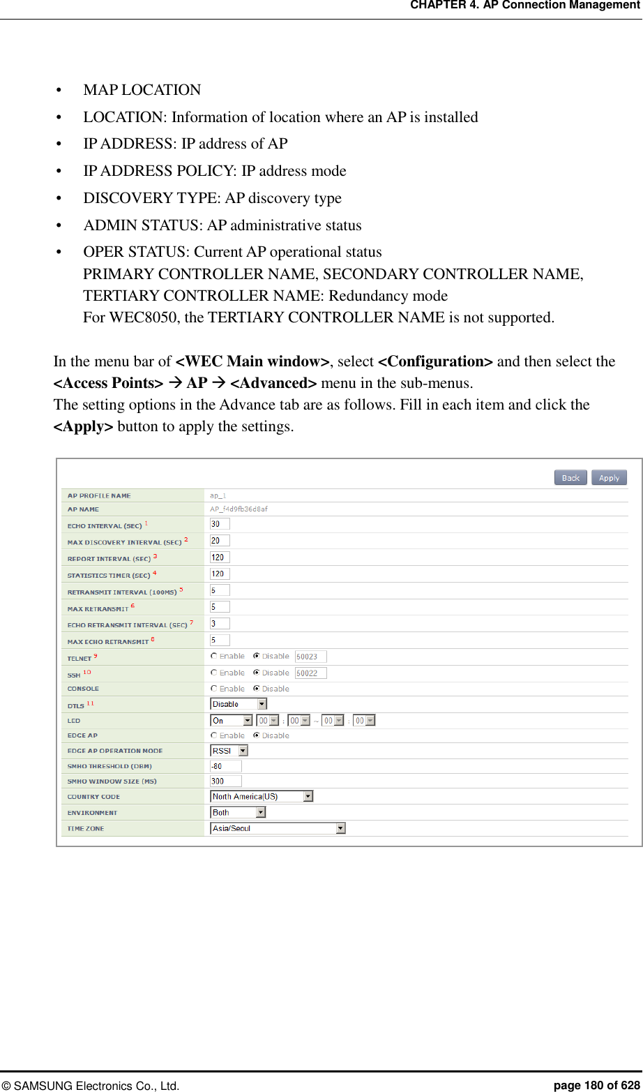 CHAPTER 4. AP Connection Management ©  SAMSUNG Electronics Co., Ltd.  page 180 of 628  MAP LOCATION  LOCATION: Information of location where an AP is installed  IP ADDRESS: IP address of AP  IP ADDRESS POLICY: IP address mode  DISCOVERY TYPE: AP discovery type  ADMIN STATUS: AP administrative status    OPER STATUS: Current AP operational status PRIMARY CONTROLLER NAME, SECONDARY CONTROLLER NAME, TERTIARY CONTROLLER NAME: Redundancy mode For WEC8050, the TERTIARY CONTROLLER NAME is not supported.  In the menu bar of &lt;WEC Main window&gt;, select &lt;Configuration&gt; and then select the &lt;Access Points&gt;  AP  &lt;Advanced&gt; menu in the sub-menus.   The setting options in the Advance tab are as follows. Fill in each item and click the &lt;Apply&gt; button to apply the settings.  