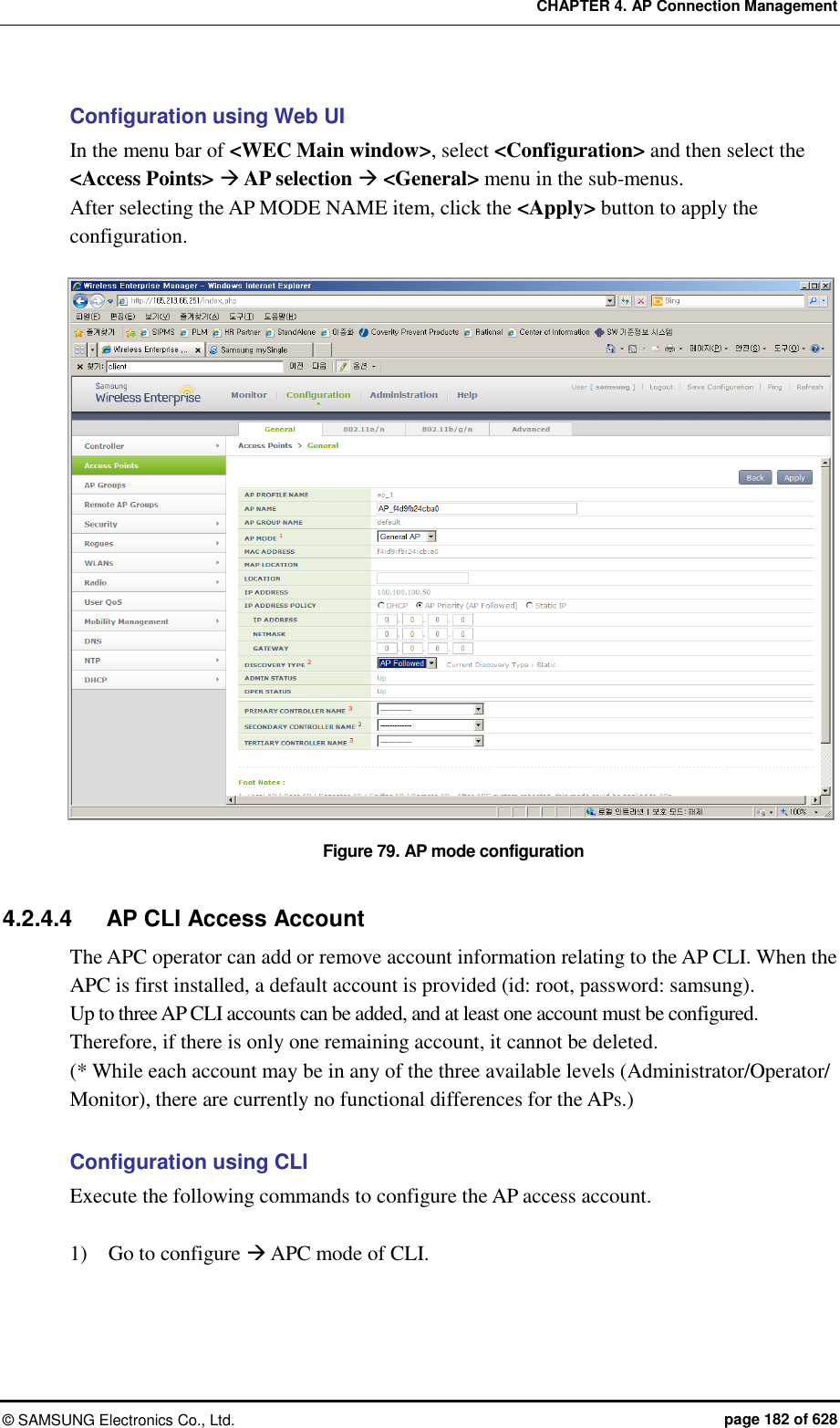 CHAPTER 4. AP Connection Management ©  SAMSUNG Electronics Co., Ltd.  page 182 of 628 Configuration using Web UI In the menu bar of &lt;WEC Main window&gt;, select &lt;Configuration&gt; and then select the &lt;Access Points&gt;  AP selection  &lt;General&gt; menu in the sub-menus. After selecting the AP MODE NAME item, click the &lt;Apply&gt; button to apply the configuration.  Figure 79. AP mode configuration  4.2.4.4  AP CLI Access Account   The APC operator can add or remove account information relating to the AP CLI. When the APC is first installed, a default account is provided (id: root, password: samsung).   Up to three AP CLI accounts can be added, and at least one account must be configured.   Therefore, if there is only one remaining account, it cannot be deleted. (* While each account may be in any of the three available levels (Administrator/Operator/ Monitor), there are currently no functional differences for the APs.)  Configuration using CLI Execute the following commands to configure the AP access account.  1)    Go to configure  APC mode of CLI. 